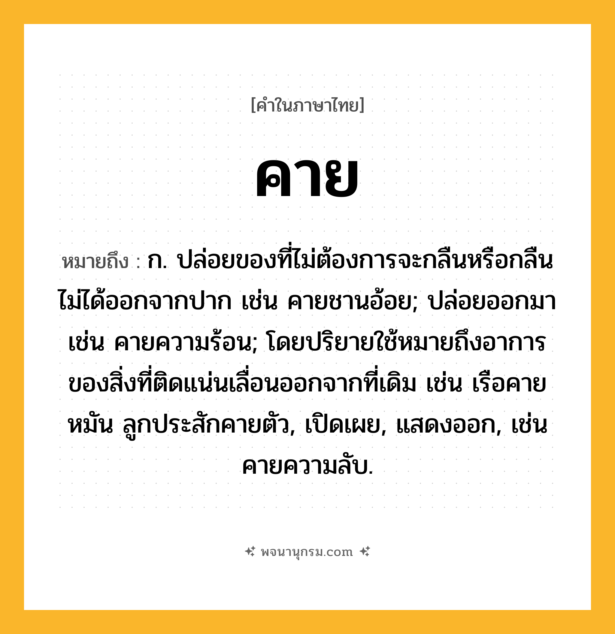 คาย ความหมาย หมายถึงอะไร?, คำในภาษาไทย คาย หมายถึง ก. ปล่อยของที่ไม่ต้องการจะกลืนหรือกลืนไม่ได้ออกจากปาก เช่น คายชานอ้อย; ปล่อยออกมา เช่น คายความร้อน; โดยปริยายใช้หมายถึงอาการของสิ่งที่ติดแน่นเลื่อนออกจากที่เดิม เช่น เรือคายหมัน ลูกประสักคายตัว, เปิดเผย, แสดงออก, เช่น คายความลับ.