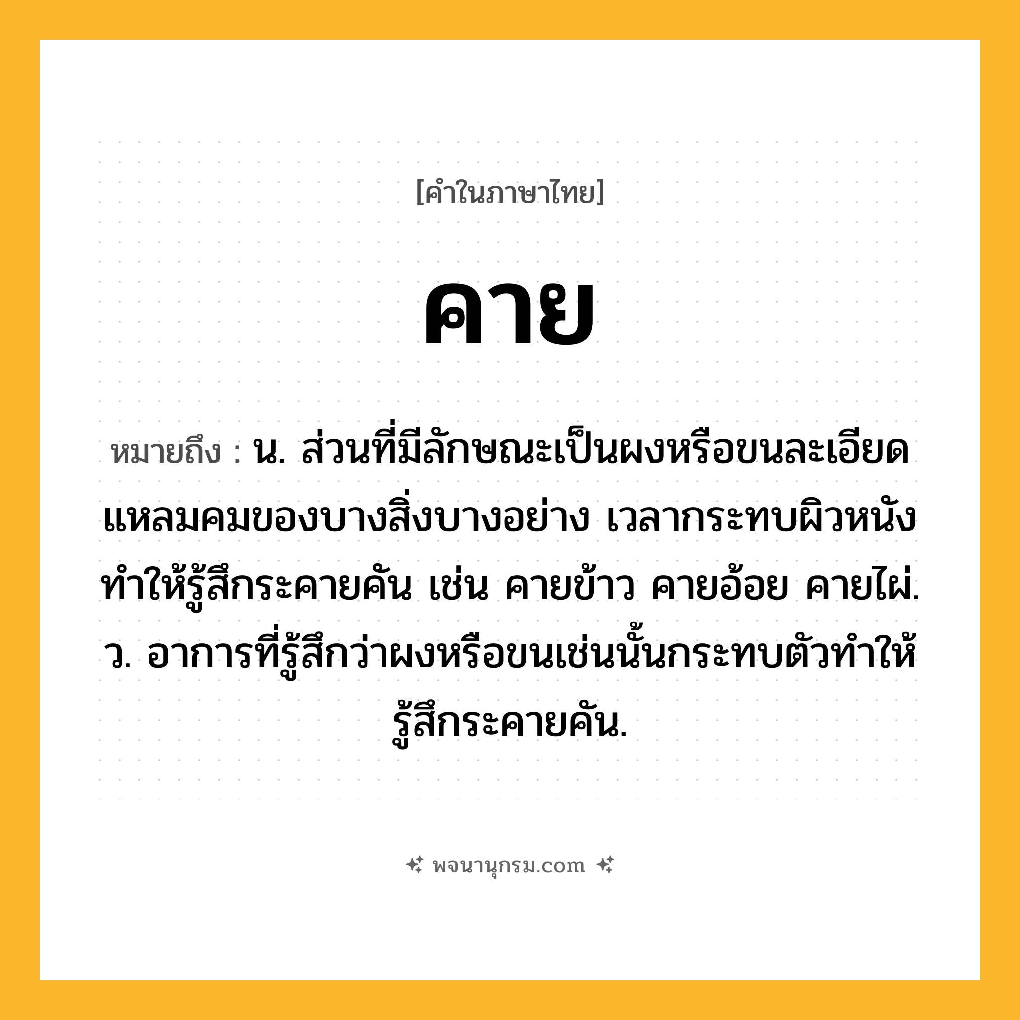 คาย ความหมาย หมายถึงอะไร?, คำในภาษาไทย คาย หมายถึง น. ส่วนที่มีลักษณะเป็นผงหรือขนละเอียดแหลมคมของบางสิ่งบางอย่าง เวลากระทบผิวหนังทําให้รู้สึกระคายคัน เช่น คายข้าว คายอ้อย คายไผ่. ว. อาการที่รู้สึกว่าผงหรือขนเช่นนั้นกระทบตัวทําให้รู้สึกระคายคัน.