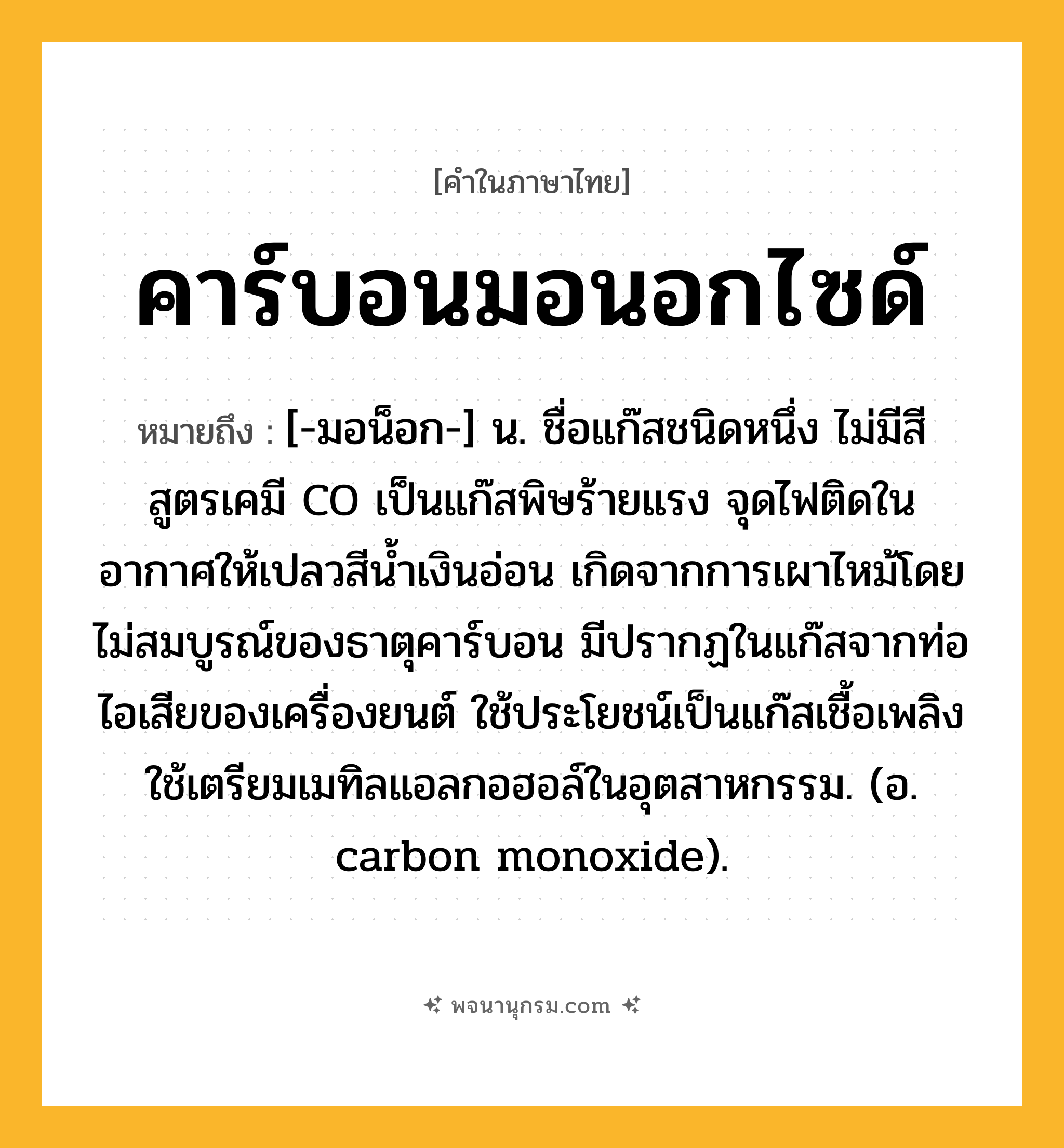 คาร์บอนมอนอกไซด์ ความหมาย หมายถึงอะไร?, คำในภาษาไทย คาร์บอนมอนอกไซด์ หมายถึง [-มอน็อก-] น. ชื่อแก๊สชนิดหนึ่ง ไม่มีสี สูตรเคมี CO เป็นแก๊สพิษร้ายแรง จุดไฟติดในอากาศให้เปลวสีนํ้าเงินอ่อน เกิดจากการเผาไหม้โดยไม่สมบูรณ์ของธาตุคาร์บอน มีปรากฏในแก๊สจากท่อไอเสียของเครื่องยนต์ ใช้ประโยชน์เป็นแก๊สเชื้อเพลิง ใช้เตรียมเมทิลแอลกอฮอล์ในอุตสาหกรรม. (อ. carbon monoxide).