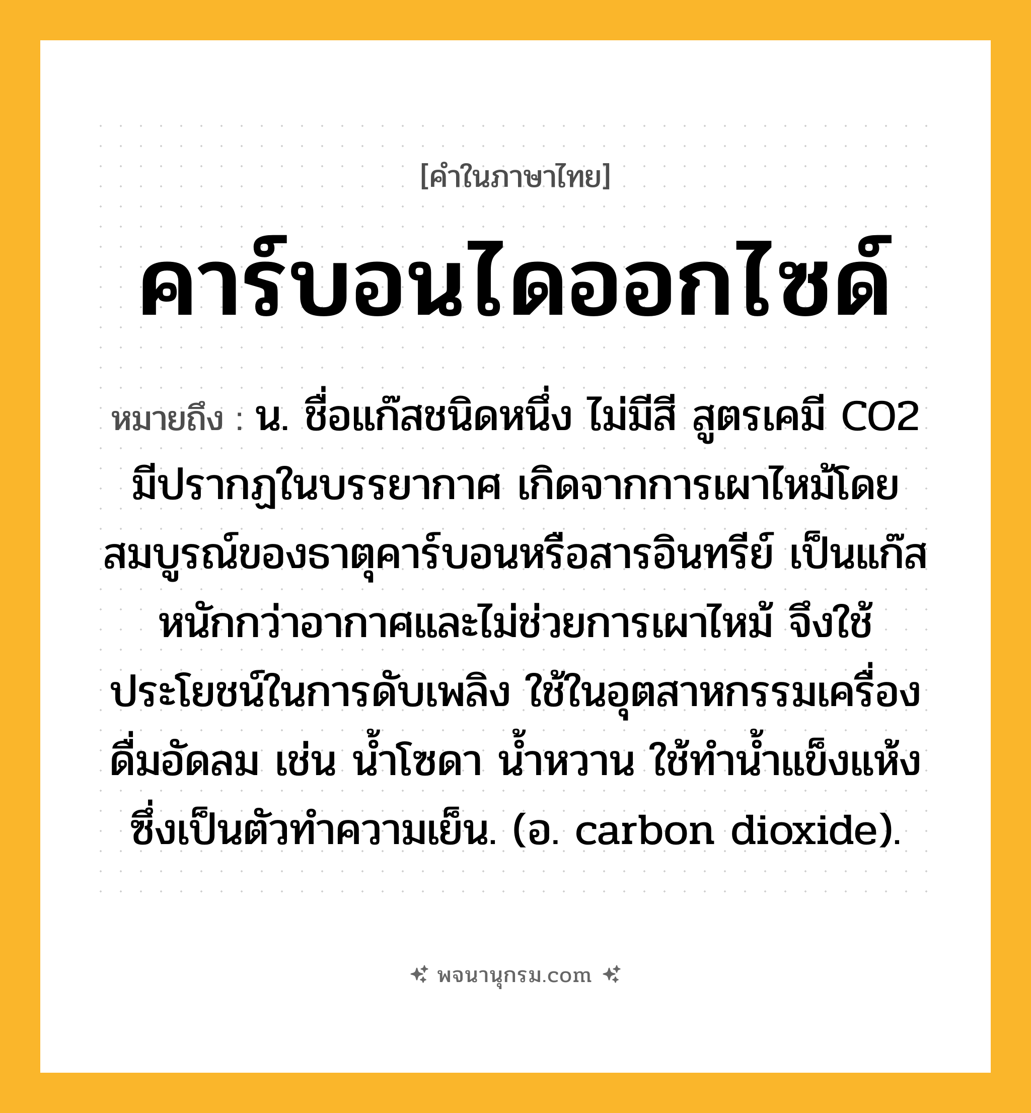 คาร์บอนไดออกไซด์ ความหมาย หมายถึงอะไร?, คำในภาษาไทย คาร์บอนไดออกไซด์ หมายถึง น. ชื่อแก๊สชนิดหนึ่ง ไม่มีสี สูตรเคมี CO2 มีปรากฏในบรรยากาศ เกิดจากการเผาไหม้โดยสมบูรณ์ของธาตุคาร์บอนหรือสารอินทรีย์ เป็นแก๊สหนักกว่าอากาศและไม่ช่วยการเผาไหม้ จึงใช้ประโยชน์ในการดับเพลิง ใช้ในอุตสาหกรรมเครื่องดื่มอัดลม เช่น นํ้าโซดา นํ้าหวาน ใช้ทํานํ้าแข็งแห้ง ซึ่งเป็นตัวทําความเย็น. (อ. carbon dioxide).