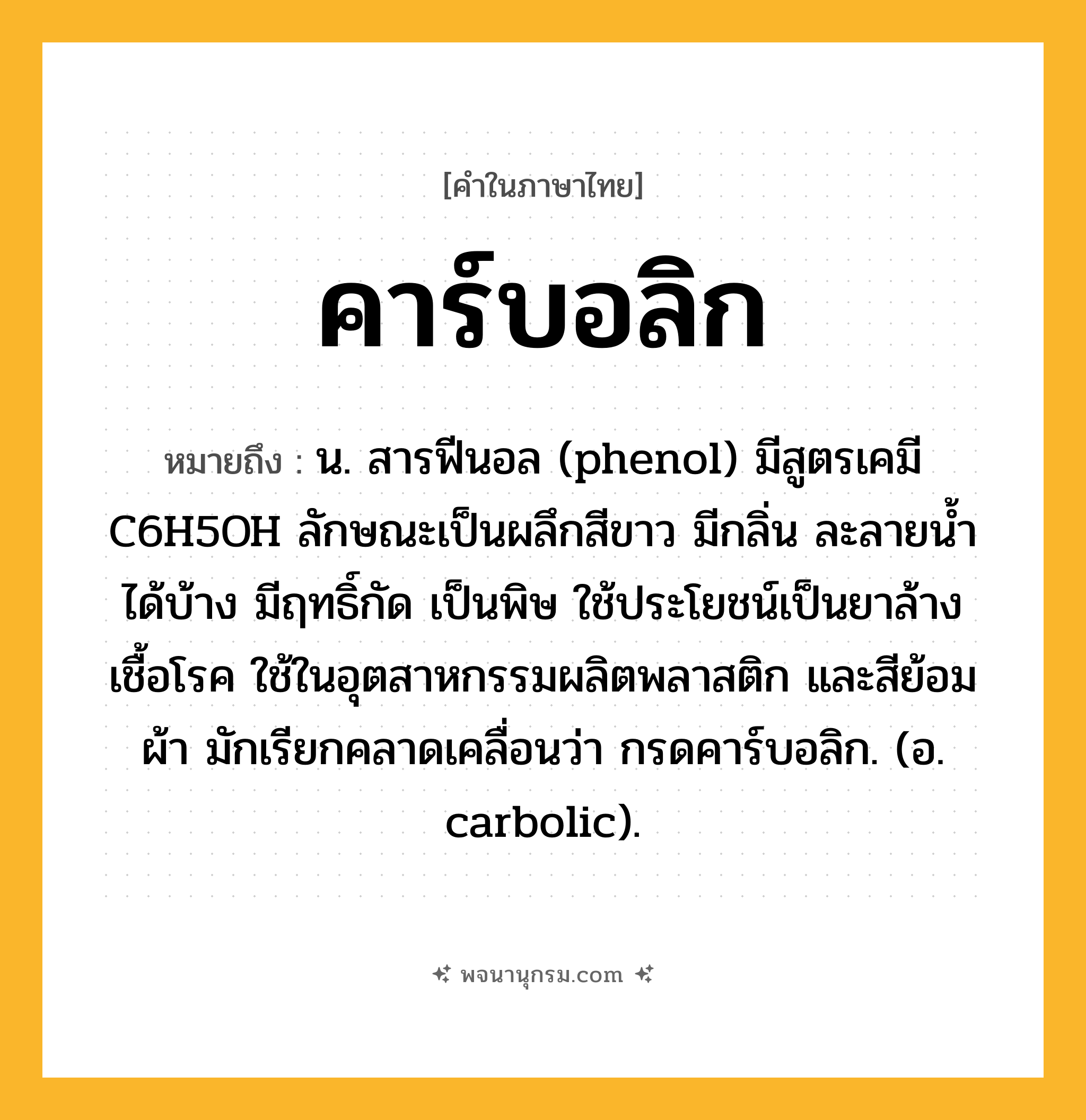 คาร์บอลิก ความหมาย หมายถึงอะไร?, คำในภาษาไทย คาร์บอลิก หมายถึง น. สารฟีนอล (phenol) มีสูตรเคมี C6H5OH ลักษณะเป็นผลึกสีขาว มีกลิ่น ละลายนํ้าได้บ้าง มีฤทธิ์กัด เป็นพิษ ใช้ประโยชน์เป็นยาล้างเชื้อโรค ใช้ในอุตสาหกรรมผลิตพลาสติก และสีย้อมผ้า มักเรียกคลาดเคลื่อนว่า กรดคาร์บอลิก. (อ. carbolic).