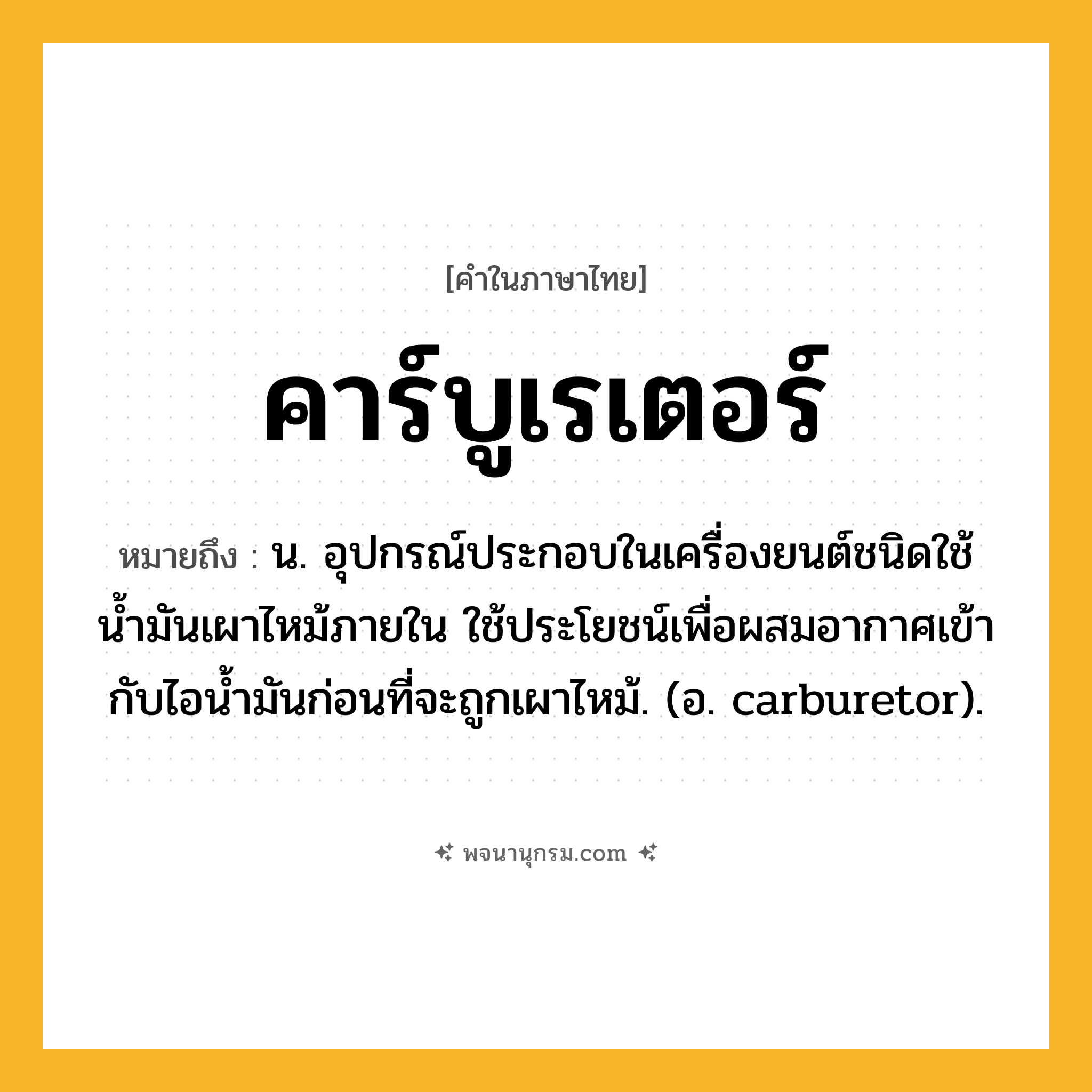 คาร์บูเรเตอร์ ความหมาย หมายถึงอะไร?, คำในภาษาไทย คาร์บูเรเตอร์ หมายถึง น. อุปกรณ์ประกอบในเครื่องยนต์ชนิดใช้นํ้ามันเผาไหม้ภายใน ใช้ประโยชน์เพื่อผสมอากาศเข้ากับไอนํ้ามันก่อนที่จะถูกเผาไหม้. (อ. carburetor).