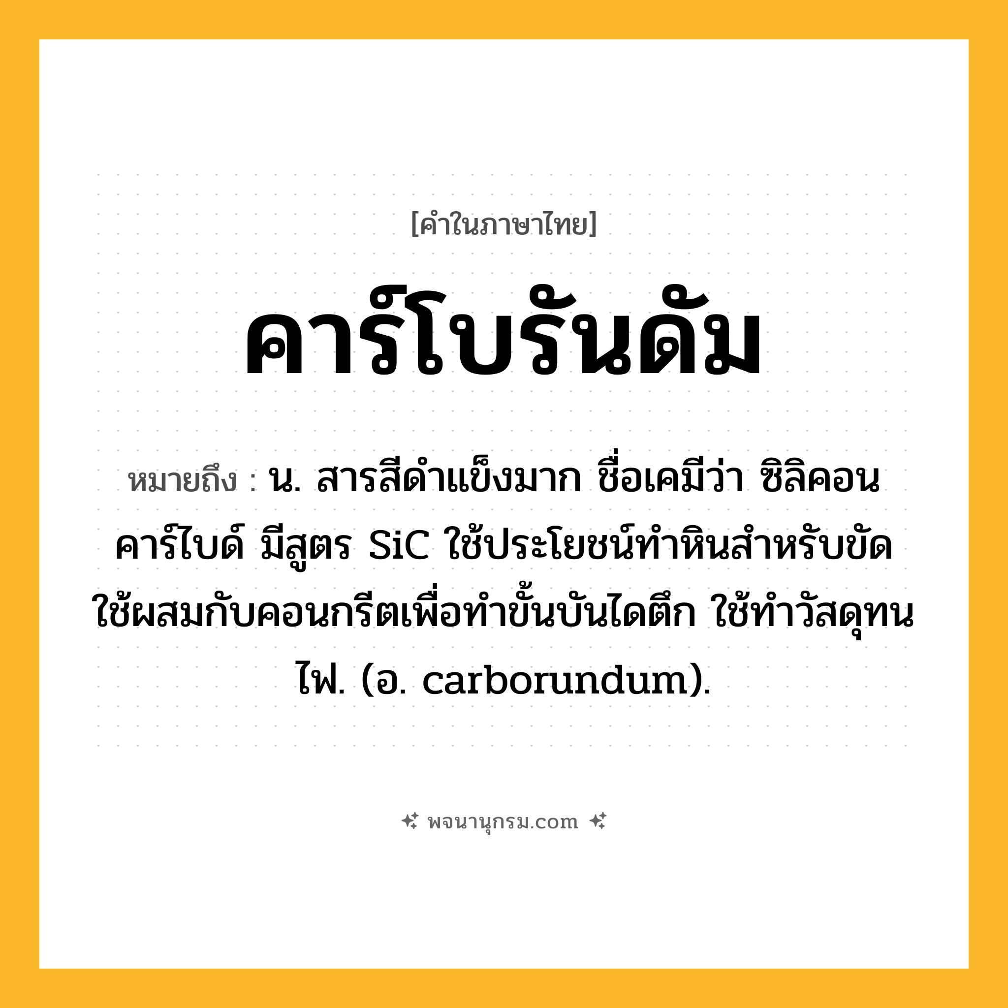 คาร์โบรันดัม ความหมาย หมายถึงอะไร?, คำในภาษาไทย คาร์โบรันดัม หมายถึง น. สารสีดําแข็งมาก ชื่อเคมีว่า ซิลิคอนคาร์ไบด์ มีสูตร SiC ใช้ประโยชน์ทําหินสำหรับขัด ใช้ผสมกับคอนกรีตเพื่อทําขั้นบันไดตึก ใช้ทําวัสดุทนไฟ. (อ. carborundum).