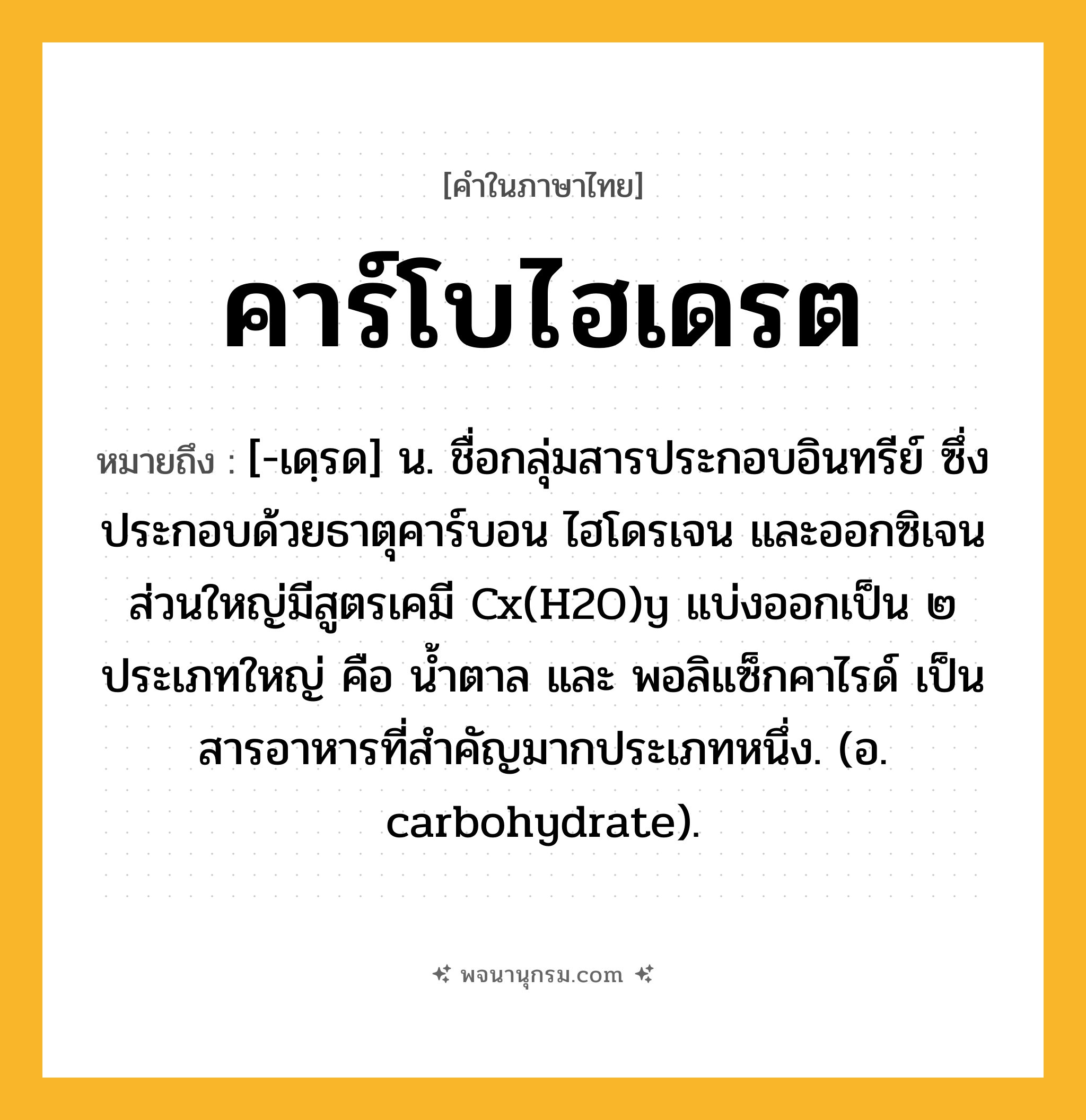 คาร์โบไฮเดรต ความหมาย หมายถึงอะไร?, คำในภาษาไทย คาร์โบไฮเดรต หมายถึง [-เดฺรด] น. ชื่อกลุ่มสารประกอบอินทรีย์ ซึ่งประกอบด้วยธาตุคาร์บอน ไฮโดรเจน และออกซิเจน ส่วนใหญ่มีสูตรเคมี Cx(H2O)y แบ่งออกเป็น ๒ ประเภทใหญ่ คือ นํ้าตาล และ พอลิแซ็กคาไรด์ เป็นสารอาหารที่สําคัญมากประเภทหนึ่ง. (อ. carbohydrate).