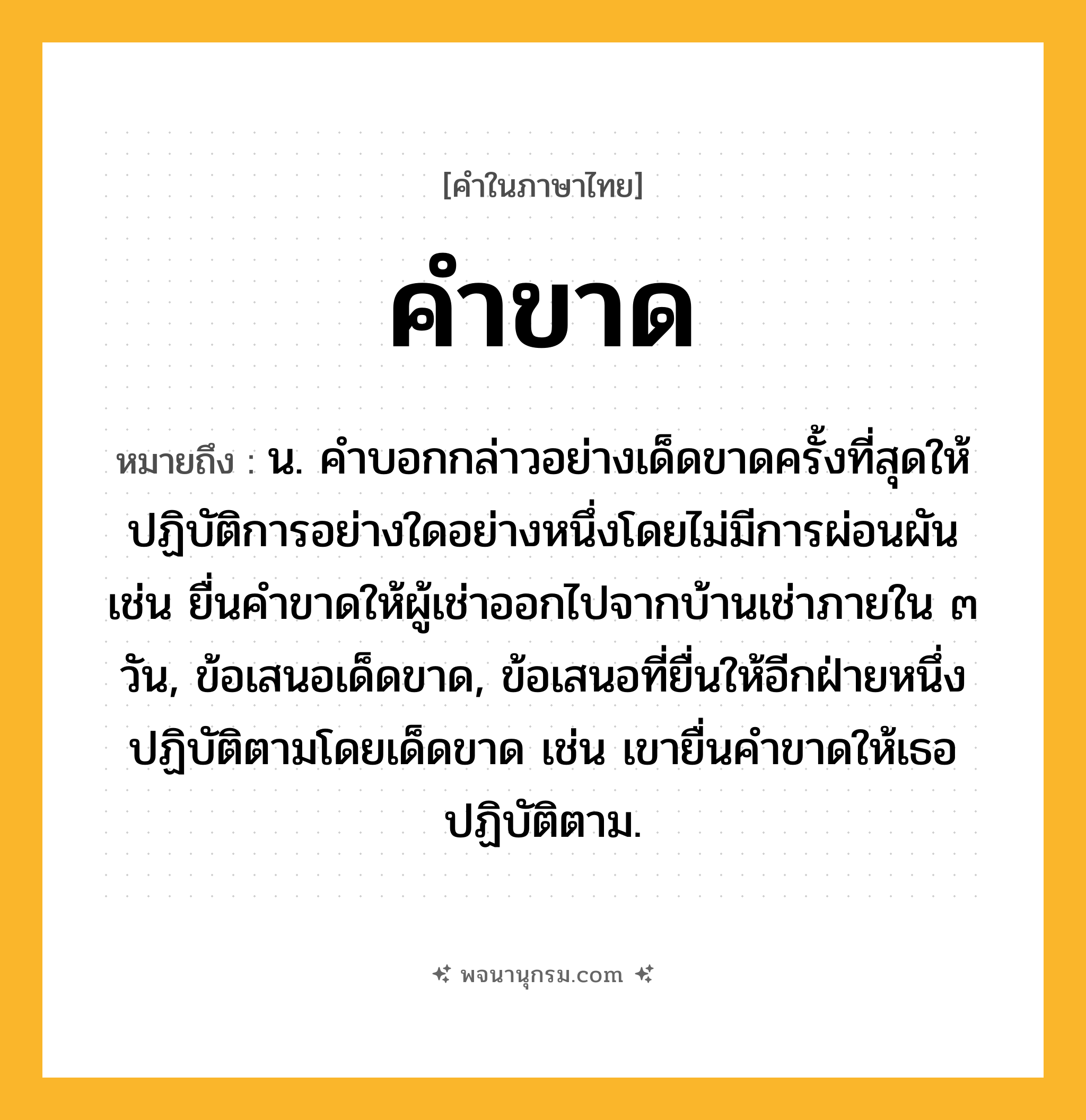คำขาด ความหมาย หมายถึงอะไร?, คำในภาษาไทย คำขาด หมายถึง น. คำบอกกล่าวอย่างเด็ดขาดครั้งที่สุดให้ปฏิบัติการอย่างใดอย่างหนึ่งโดยไม่มีการผ่อนผัน เช่น ยื่นคำขาดให้ผู้เช่าออกไปจากบ้านเช่าภายใน ๓ วัน, ข้อเสนอเด็ดขาด, ข้อเสนอที่ยื่นให้อีกฝ่ายหนึ่งปฏิบัติตามโดยเด็ดขาด เช่น เขายื่นคำขาดให้เธอปฏิบัติตาม.