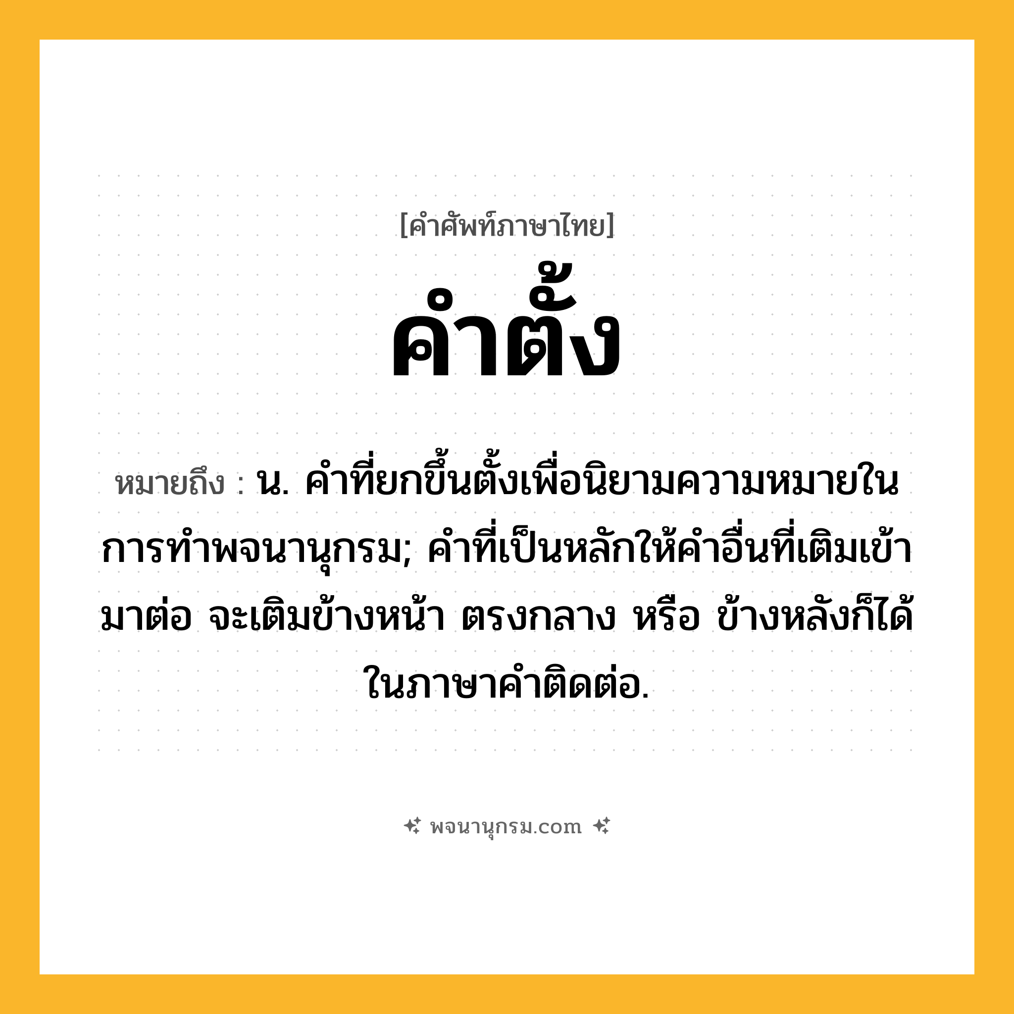 คำตั้ง ความหมาย หมายถึงอะไร?, คำในภาษาไทย คำตั้ง หมายถึง น. คําที่ยกขึ้นตั้งเพื่อนิยามความหมายในการทําพจนานุกรม; คําที่เป็นหลักให้คําอื่นที่เติมเข้ามาต่อ จะเติมข้างหน้า ตรงกลาง หรือ ข้างหลังก็ได้ ในภาษาคําติดต่อ.