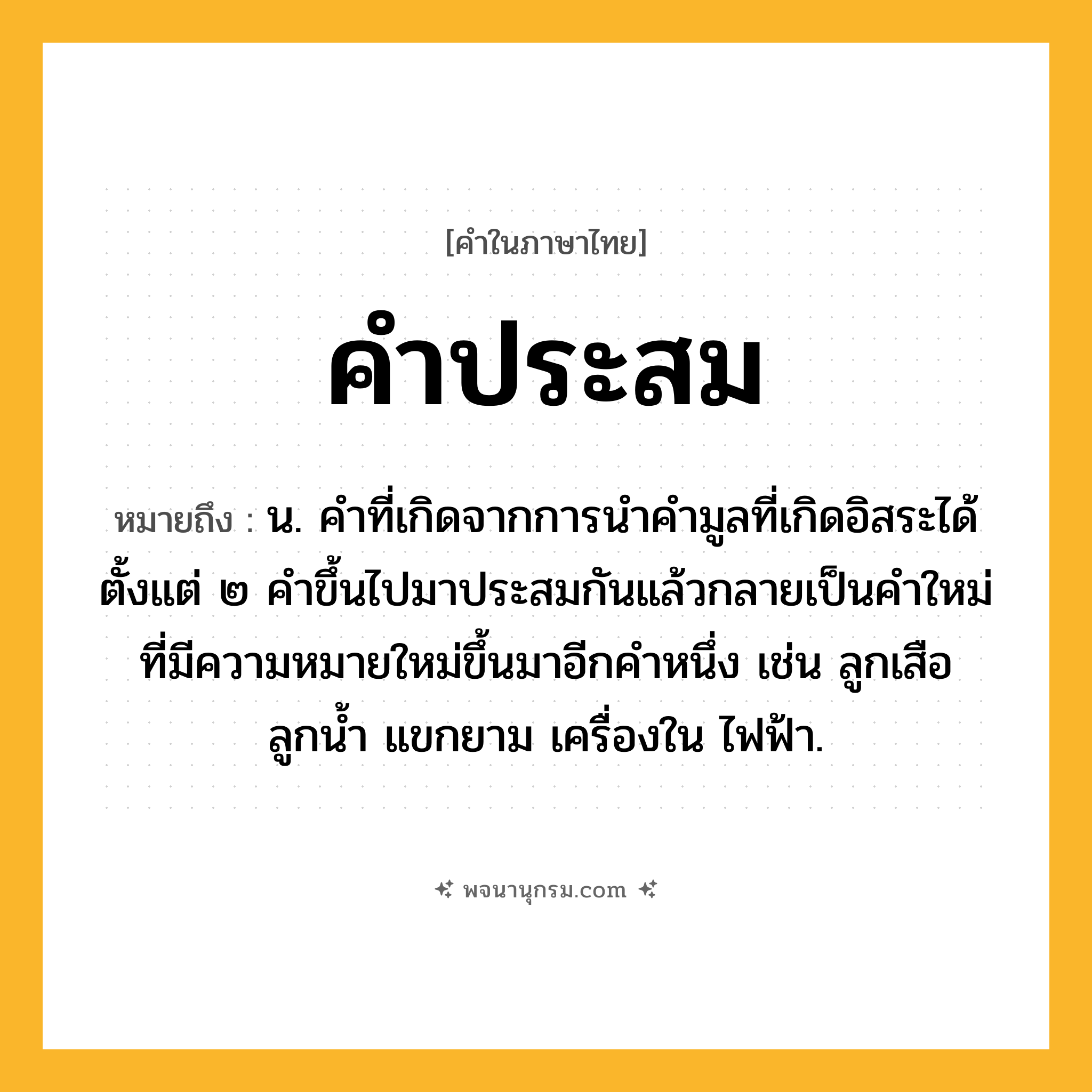 คำประสม ความหมาย หมายถึงอะไร?, คำในภาษาไทย คำประสม หมายถึง น. คําที่เกิดจากการนําคํามูลที่เกิดอิสระได้ตั้งแต่ ๒ คําขึ้นไปมาประสมกันแล้วกลายเป็นคําใหม่ที่มีความหมายใหม่ขึ้นมาอีกคําหนึ่ง เช่น ลูกเสือ ลูกน้ำ แขกยาม เครื่องใน ไฟฟ้า.