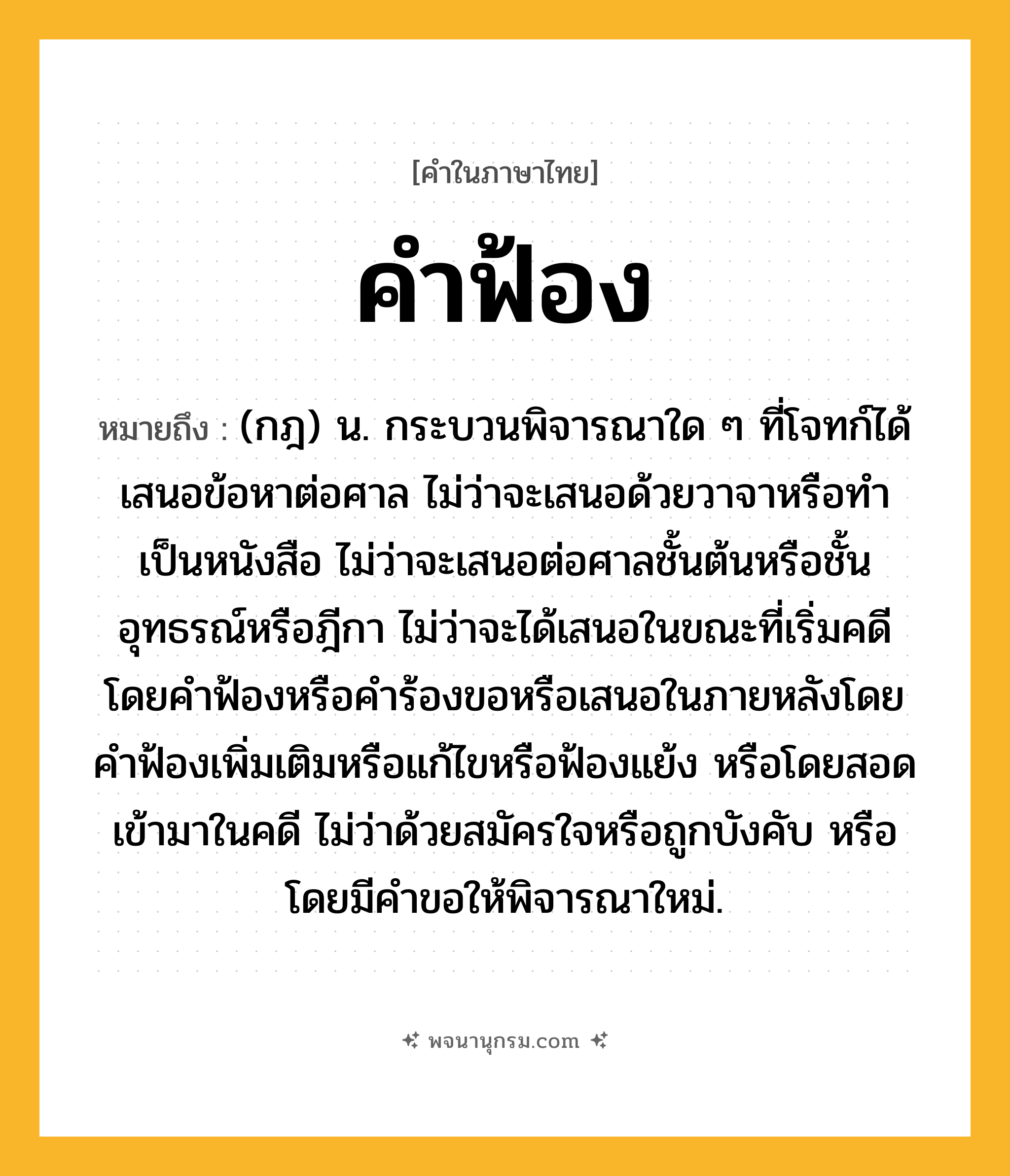 คำฟ้อง ความหมาย หมายถึงอะไร?, คำในภาษาไทย คำฟ้อง หมายถึง (กฎ) น. กระบวนพิจารณาใด ๆ ที่โจทก์ได้เสนอข้อหาต่อศาล ไม่ว่าจะเสนอด้วยวาจาหรือทำเป็นหนังสือ ไม่ว่าจะเสนอต่อศาลชั้นต้นหรือชั้นอุทธรณ์หรือฎีกา ไม่ว่าจะได้เสนอในขณะที่เริ่มคดีโดยคำฟ้องหรือคำร้องขอหรือเสนอในภายหลังโดยคำฟ้องเพิ่มเติมหรือแก้ไขหรือฟ้องแย้ง หรือโดยสอดเข้ามาในคดี ไม่ว่าด้วยสมัครใจหรือถูกบังคับ หรือโดยมีคำขอให้พิจารณาใหม่.