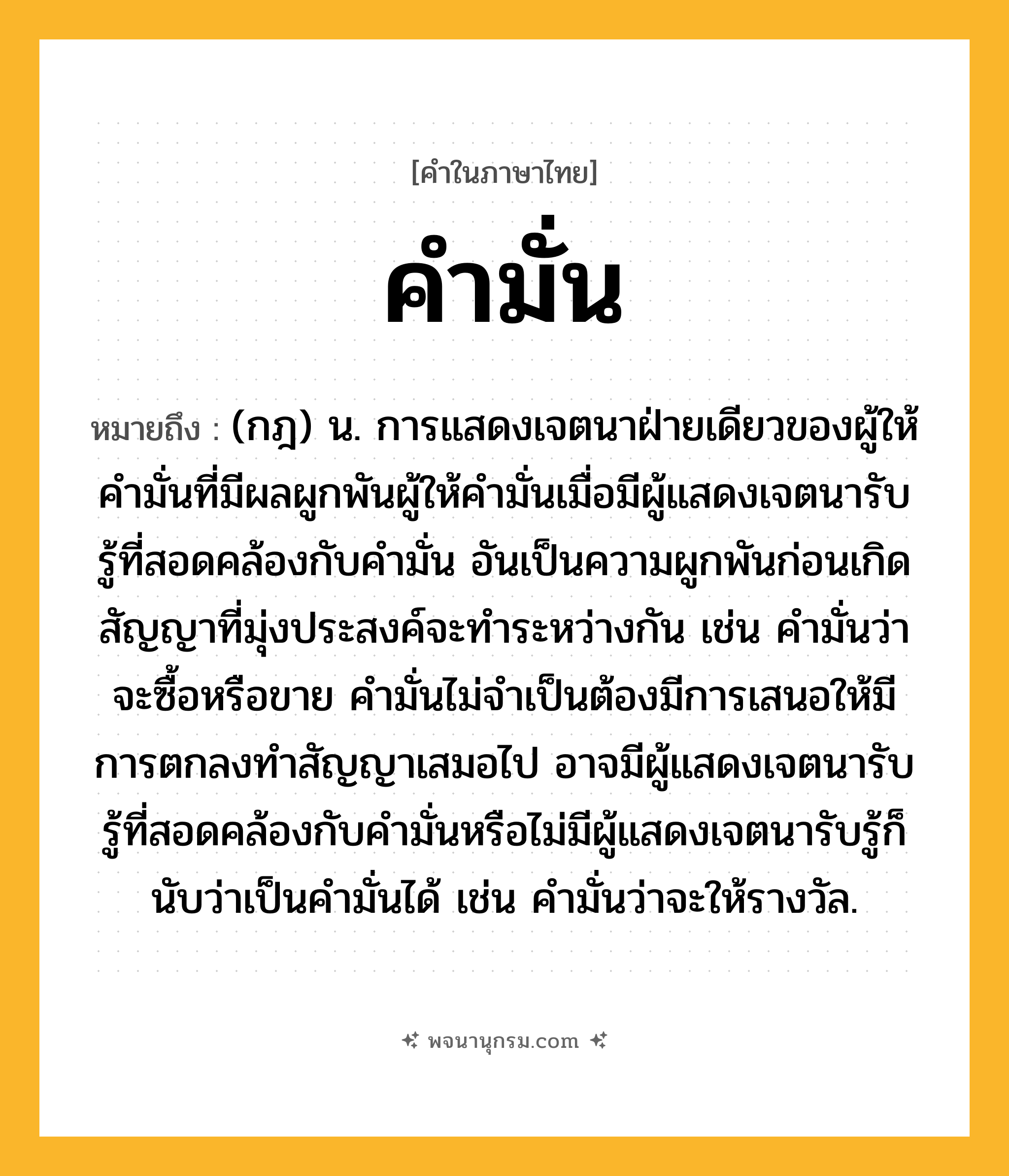 คำมั่น ความหมาย หมายถึงอะไร?, คำในภาษาไทย คำมั่น หมายถึง (กฎ) น. การแสดงเจตนาฝ่ายเดียวของผู้ให้คำมั่นที่มีผลผูกพันผู้ให้คำมั่นเมื่อมีผู้แสดงเจตนารับรู้ที่สอดคล้องกับคำมั่น อันเป็นความผูกพันก่อนเกิดสัญญาที่มุ่งประสงค์จะทำระหว่างกัน เช่น คำมั่นว่าจะซื้อหรือขาย คำมั่นไม่จำเป็นต้องมีการเสนอให้มีการตกลงทำสัญญาเสมอไป อาจมีผู้แสดงเจตนารับรู้ที่สอดคล้องกับคำมั่นหรือไม่มีผู้แสดงเจตนารับรู้ก็นับว่าเป็นคำมั่นได้ เช่น คำมั่นว่าจะให้รางวัล.