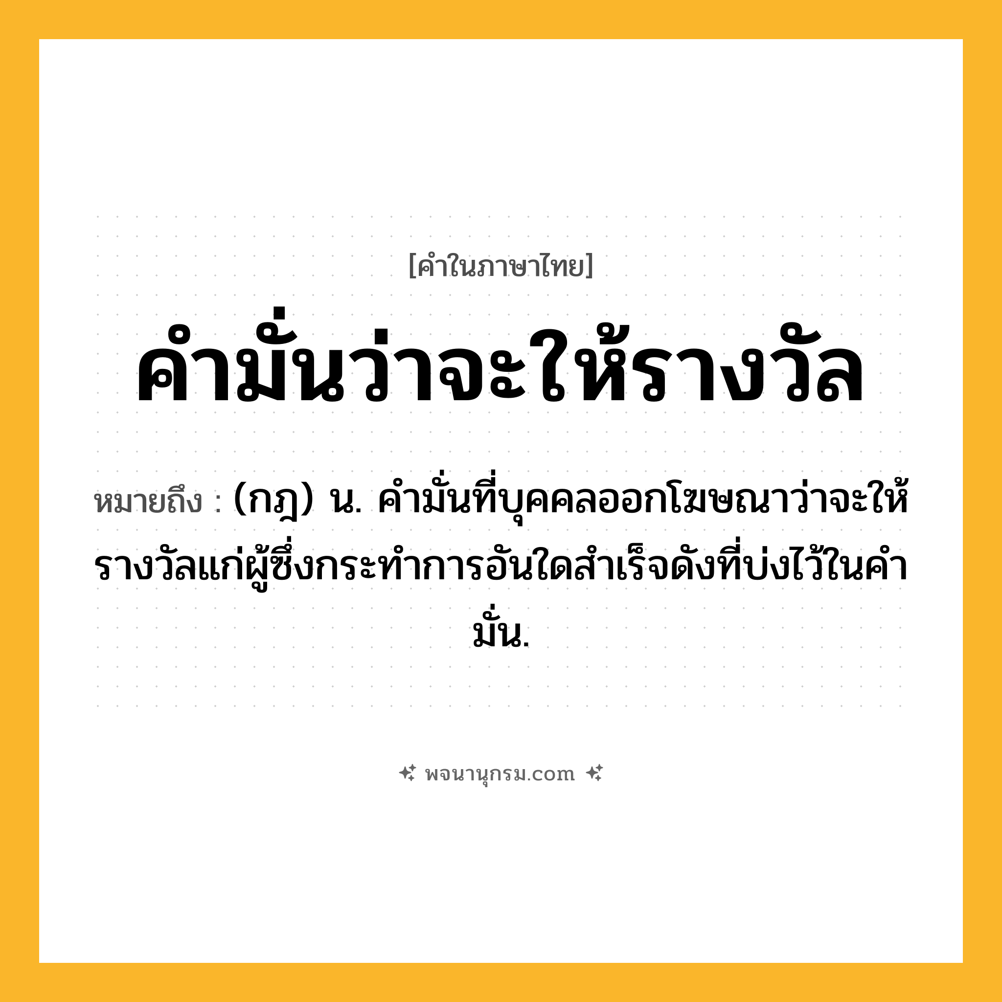 คำมั่นว่าจะให้รางวัล ความหมาย หมายถึงอะไร?, คำในภาษาไทย คำมั่นว่าจะให้รางวัล หมายถึง (กฎ) น. คํามั่นที่บุคคลออกโฆษณาว่าจะให้รางวัลแก่ผู้ซึ่งกระทําการอันใดสําเร็จดังที่บ่งไว้ในคํามั่น.