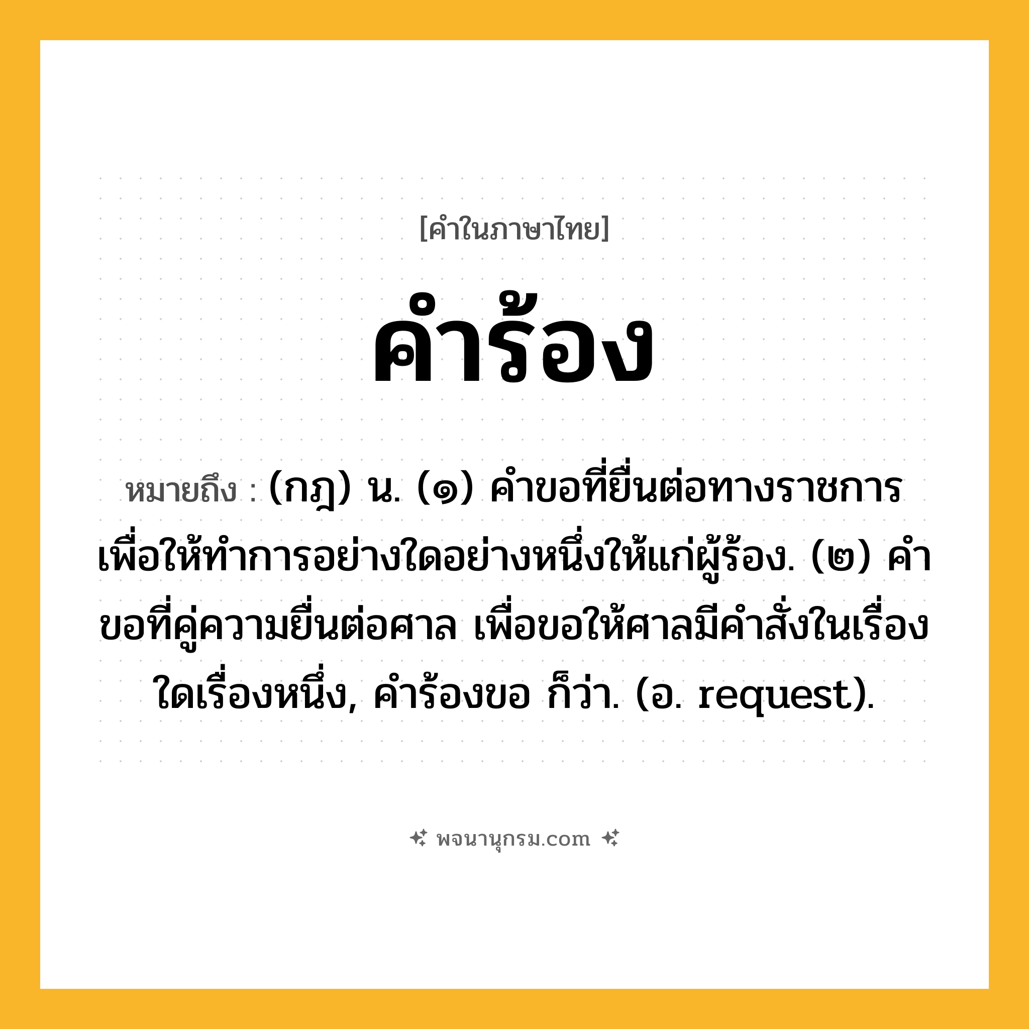 คำร้อง ความหมาย หมายถึงอะไร?, คำในภาษาไทย คำร้อง หมายถึง (กฎ) น. (๑) คําขอที่ยื่นต่อทางราชการ เพื่อให้ทําการอย่างใดอย่างหนึ่งให้แก่ผู้ร้อง. (๒) คําขอที่คู่ความยื่นต่อศาล เพื่อขอให้ศาลมีคําสั่งในเรื่องใดเรื่องหนึ่ง, คําร้องขอ ก็ว่า. (อ. request).