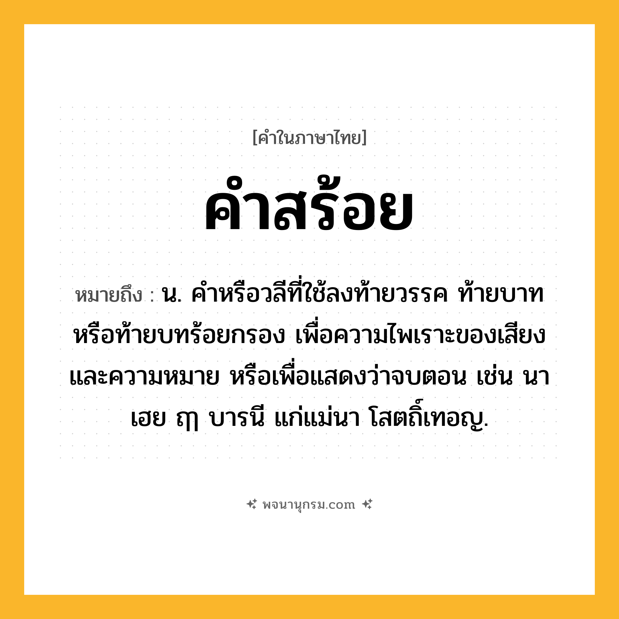 คำสร้อย ความหมาย หมายถึงอะไร?, คำในภาษาไทย คำสร้อย หมายถึง น. คำหรือวลีที่ใช้ลงท้ายวรรค ท้ายบาท หรือท้ายบทร้อยกรอง เพื่อความไพเราะของเสียงและความหมาย หรือเพื่อแสดงว่าจบตอน เช่น นาเฮย ฤๅ บารนี แก่แม่นา โสตถิ์เทอญ.