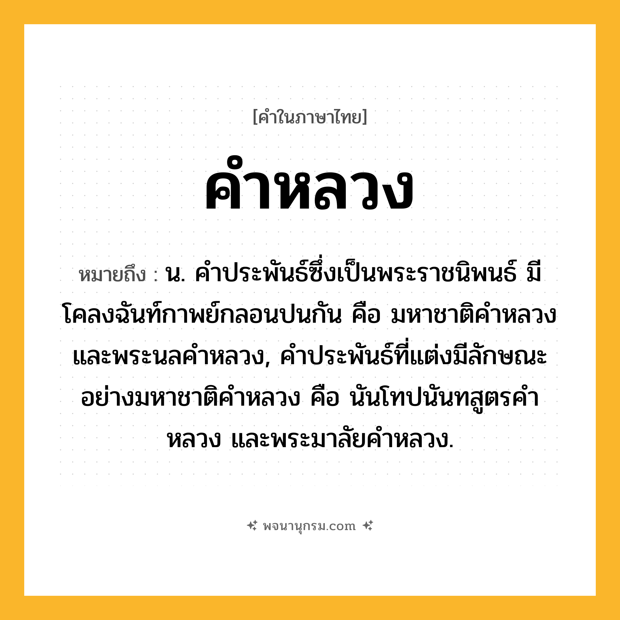 คำหลวง ความหมาย หมายถึงอะไร?, คำในภาษาไทย คำหลวง หมายถึง น. คําประพันธ์ซึ่งเป็นพระราชนิพนธ์ มีโคลงฉันท์กาพย์กลอนปนกัน คือ มหาชาติคําหลวงและพระนลคําหลวง, คําประพันธ์ที่แต่งมีลักษณะอย่างมหาชาติคําหลวง คือ นันโทปนันทสูตรคําหลวง และพระมาลัยคําหลวง.