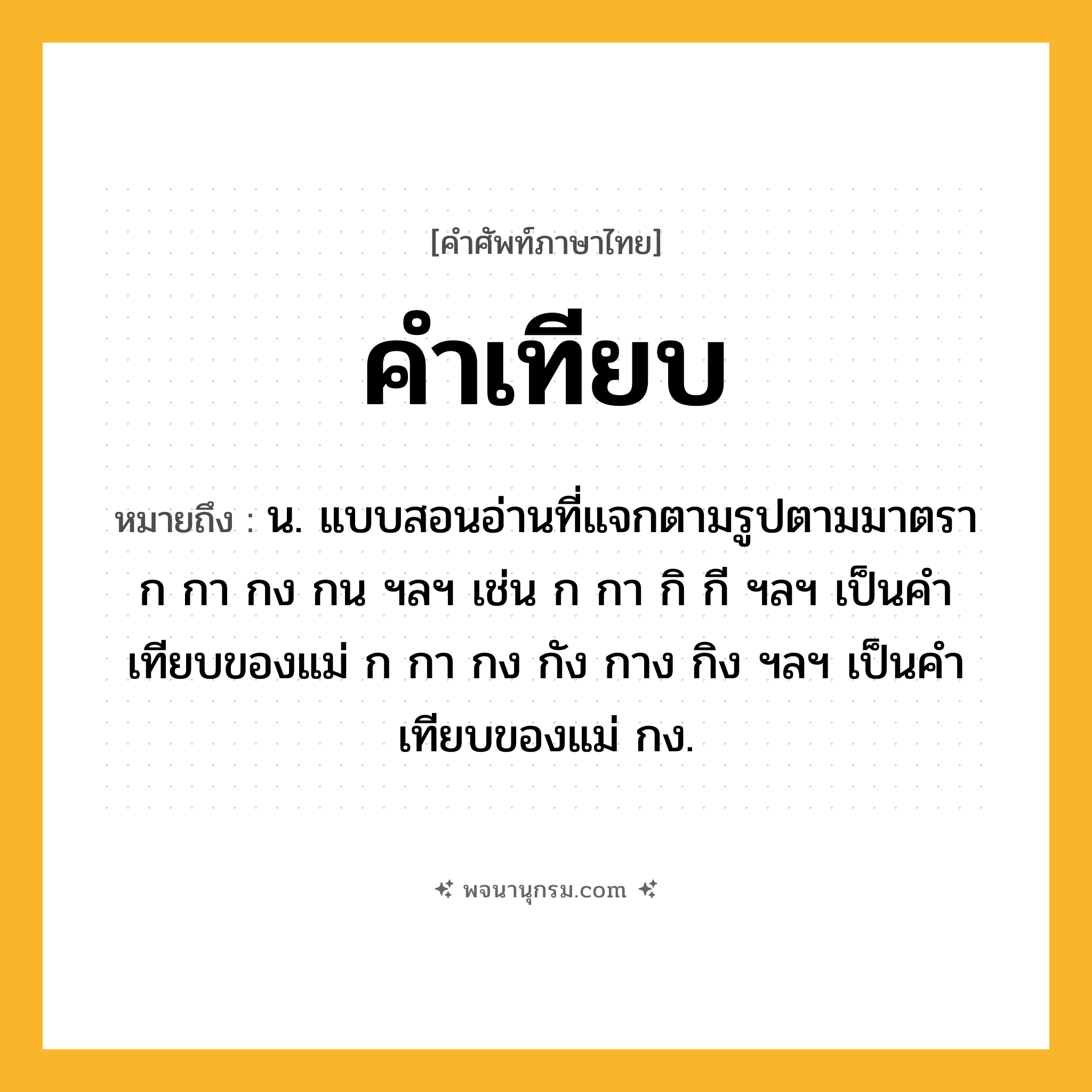 คำเทียบ ความหมาย หมายถึงอะไร?, คำในภาษาไทย คำเทียบ หมายถึง น. แบบสอนอ่านที่แจกตามรูปตามมาตรา ก กา กง กน ฯลฯ เช่น ก กา กิ กี ฯลฯ เป็นคำเทียบของแม่ ก กา กง กัง กาง กิง ฯลฯ เป็นคำเทียบของแม่ กง.