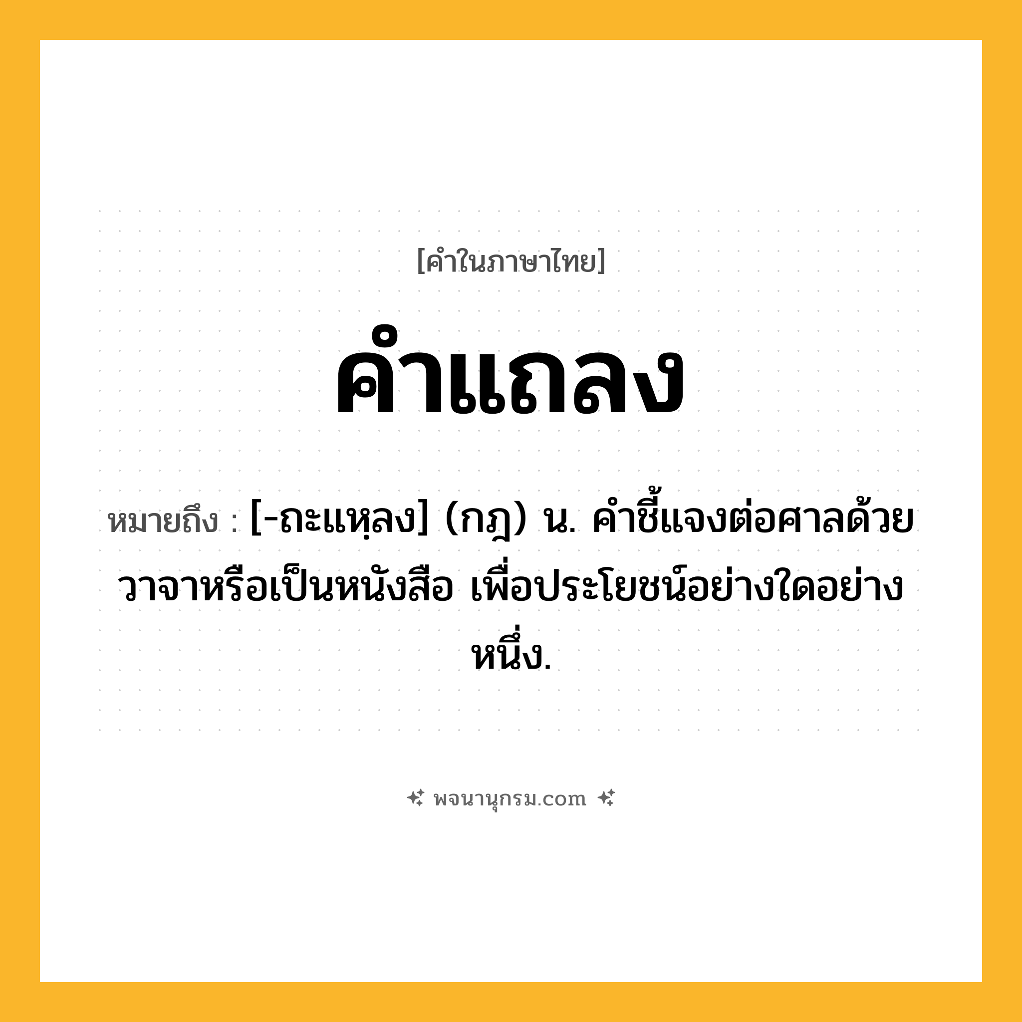 คำแถลง ความหมาย หมายถึงอะไร?, คำในภาษาไทย คำแถลง หมายถึง [-ถะแหฺลง] (กฎ) น. คําชี้แจงต่อศาลด้วยวาจาหรือเป็นหนังสือ เพื่อประโยชน์อย่างใดอย่างหนึ่ง.