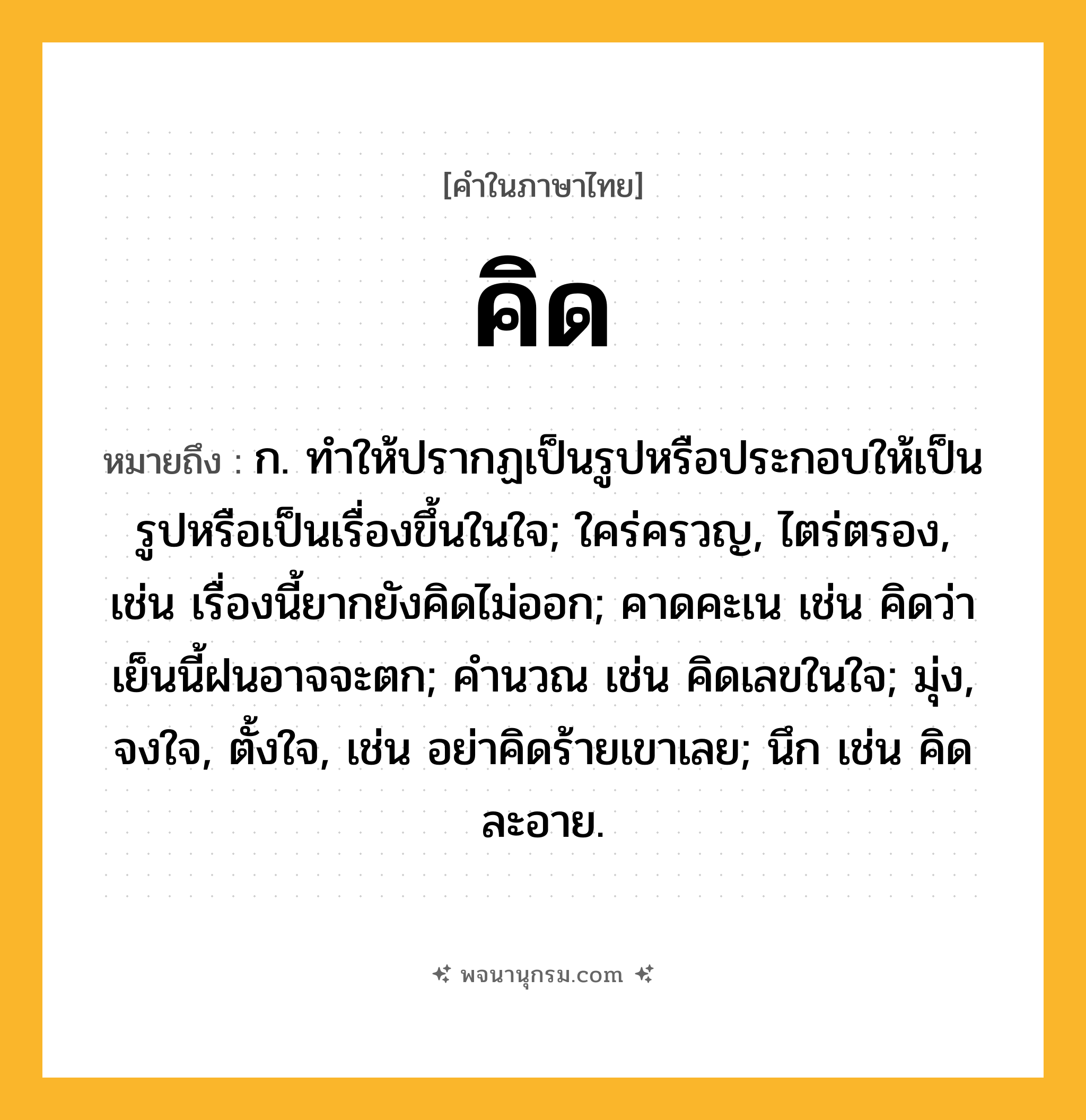 คิด ความหมาย หมายถึงอะไร?, คำในภาษาไทย คิด หมายถึง ก. ทําให้ปรากฏเป็นรูปหรือประกอบให้เป็นรูปหรือเป็นเรื่องขึ้นในใจ; ใคร่ครวญ, ไตร่ตรอง, เช่น เรื่องนี้ยากยังคิดไม่ออก; คาดคะเน เช่น คิดว่าเย็นนี้ฝนอาจจะตก; คํานวณ เช่น คิดเลขในใจ; มุ่ง, จงใจ, ตั้งใจ, เช่น อย่าคิดร้ายเขาเลย; นึก เช่น คิดละอาย.
