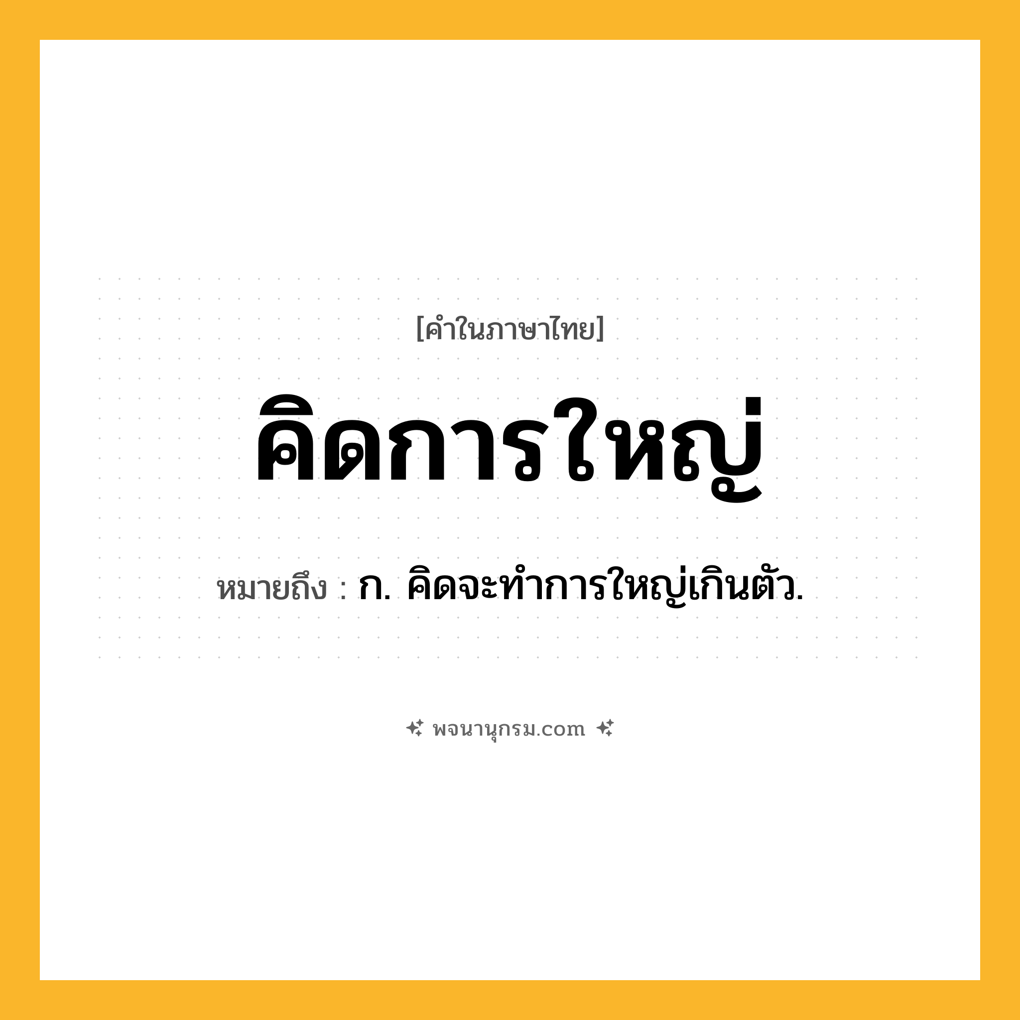 คิดการใหญ่ ความหมาย หมายถึงอะไร?, คำในภาษาไทย คิดการใหญ่ หมายถึง ก. คิดจะทําการใหญ่เกินตัว.
