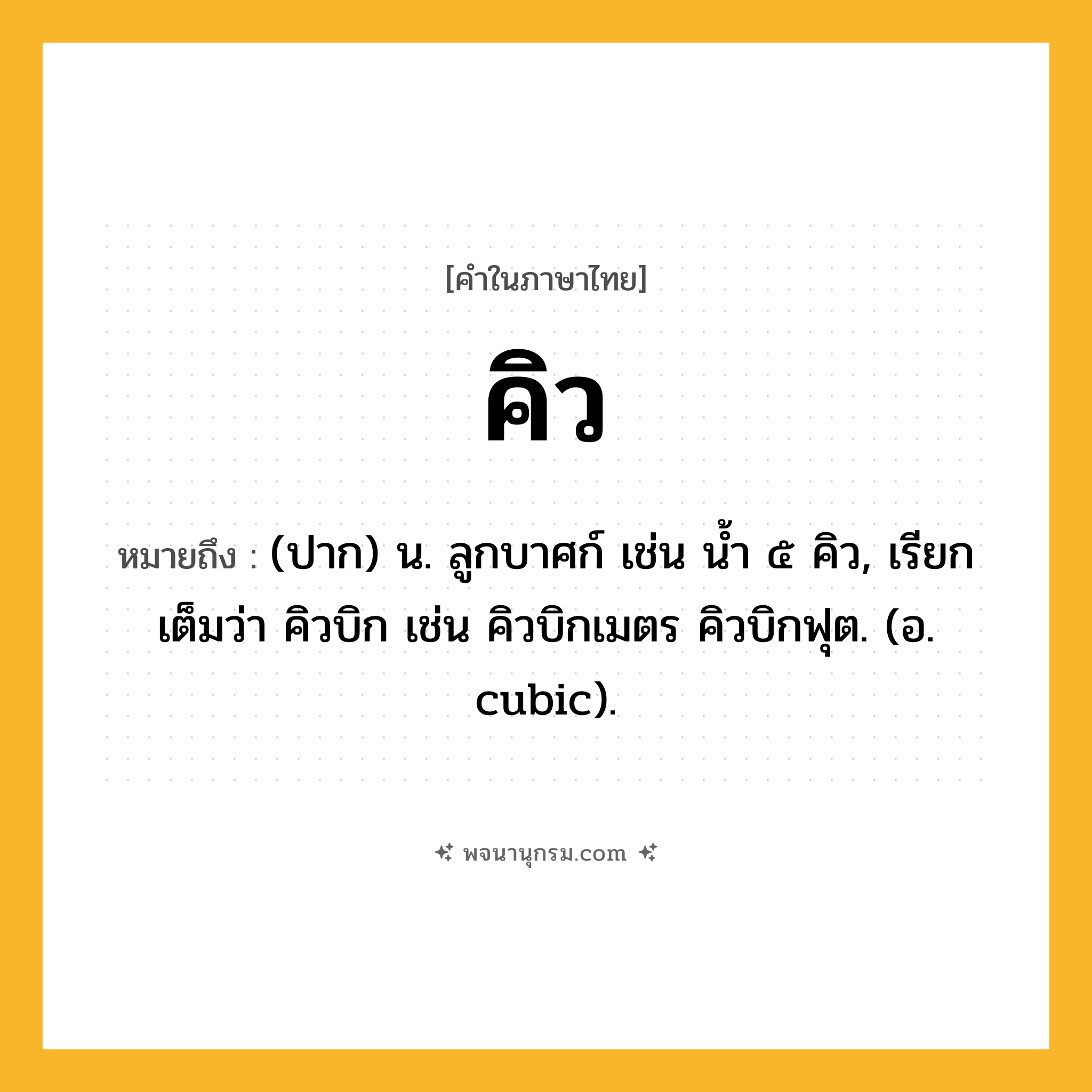 คิว ความหมาย หมายถึงอะไร?, คำในภาษาไทย คิว หมายถึง (ปาก) น. ลูกบาศก์ เช่น นํ้า ๕ คิว, เรียกเต็มว่า คิวบิก เช่น คิวบิกเมตร คิวบิกฟุต. (อ. cubic).