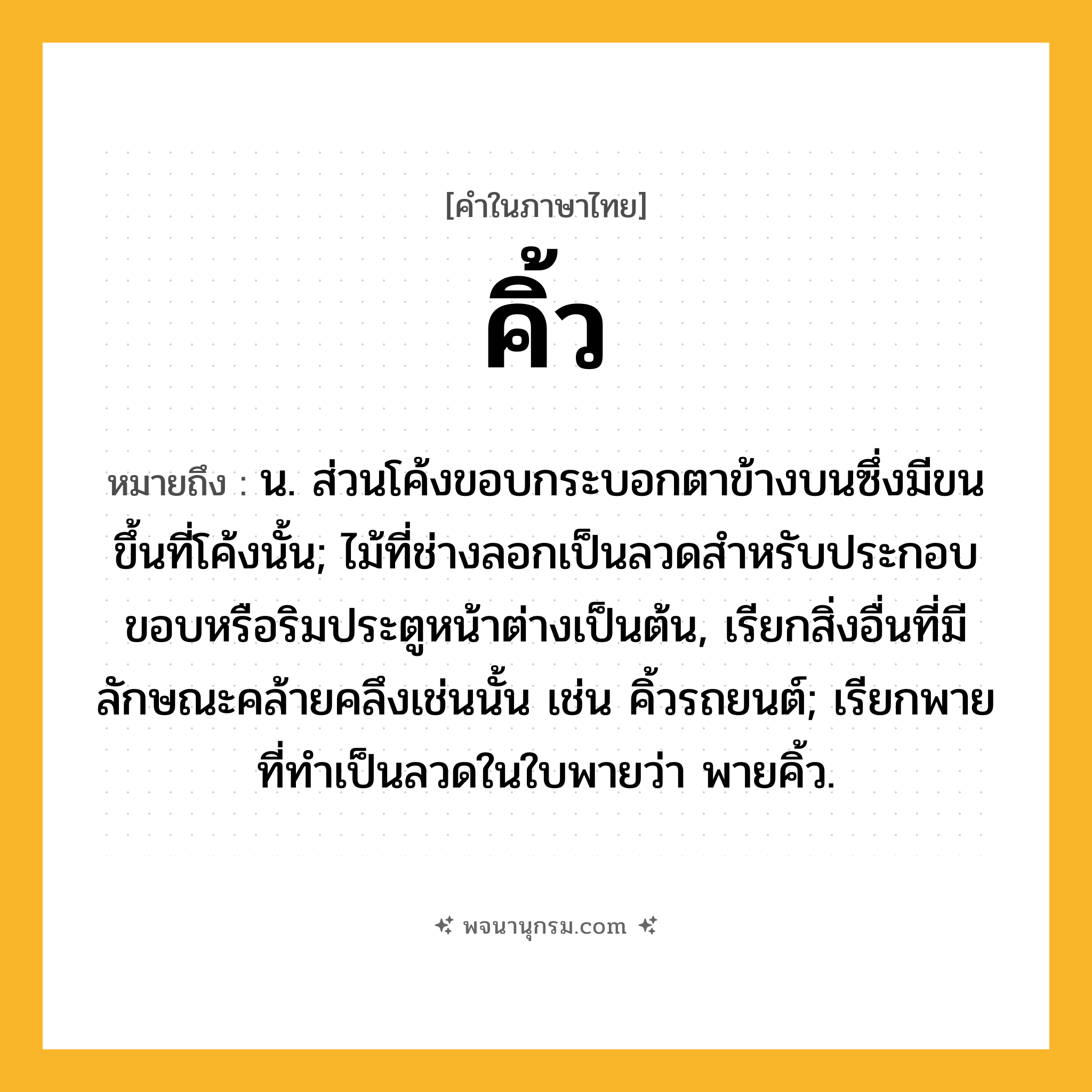 คิ้ว ความหมาย หมายถึงอะไร?, คำในภาษาไทย คิ้ว หมายถึง น. ส่วนโค้งขอบกระบอกตาข้างบนซึ่งมีขนขึ้นที่โค้งนั้น; ไม้ที่ช่างลอกเป็นลวดสําหรับประกอบขอบหรือริมประตูหน้าต่างเป็นต้น, เรียกสิ่งอื่นที่มีลักษณะคล้ายคลึงเช่นนั้น เช่น คิ้วรถยนต์; เรียกพายที่ทําเป็นลวดในใบพายว่า พายคิ้ว.