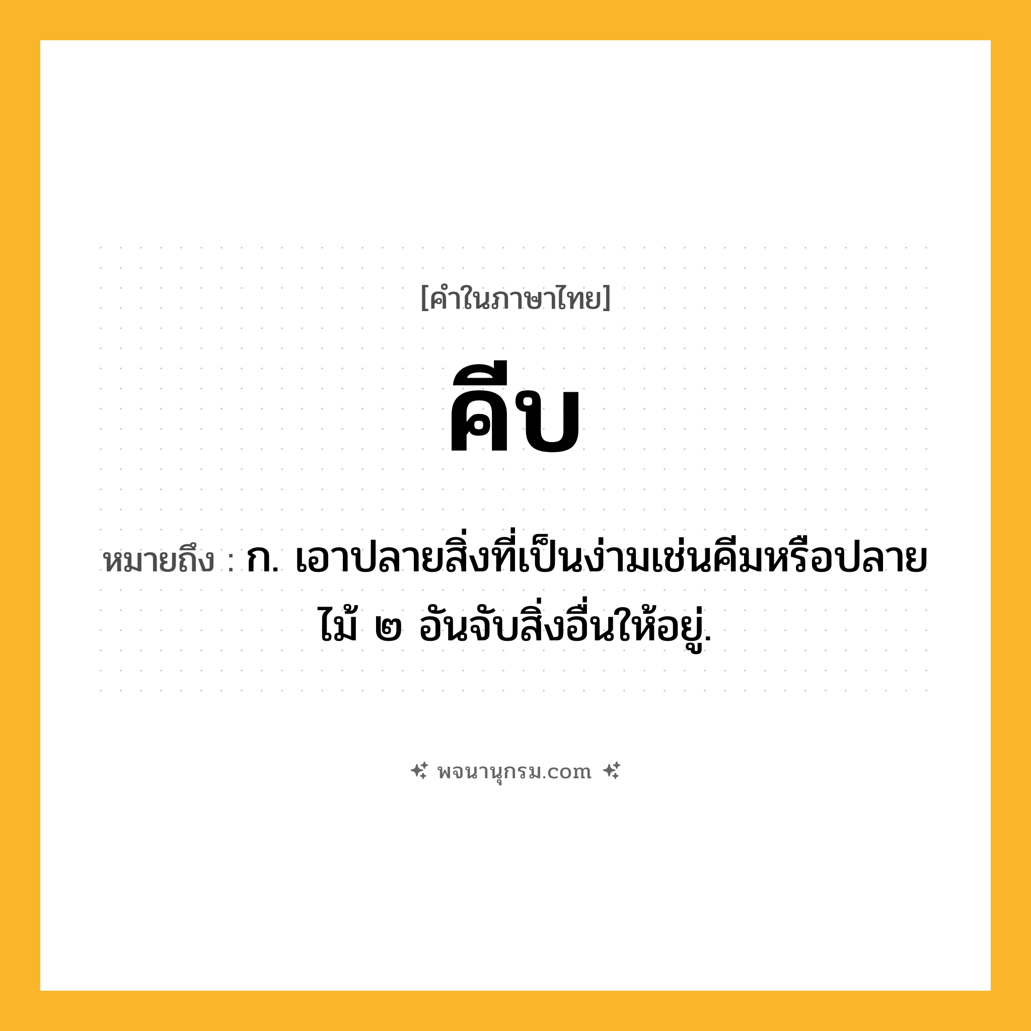 คีบ ความหมาย หมายถึงอะไร?, คำในภาษาไทย คีบ หมายถึง ก. เอาปลายสิ่งที่เป็นง่ามเช่นคีมหรือปลายไม้ ๒ อันจับสิ่งอื่นให้อยู่.