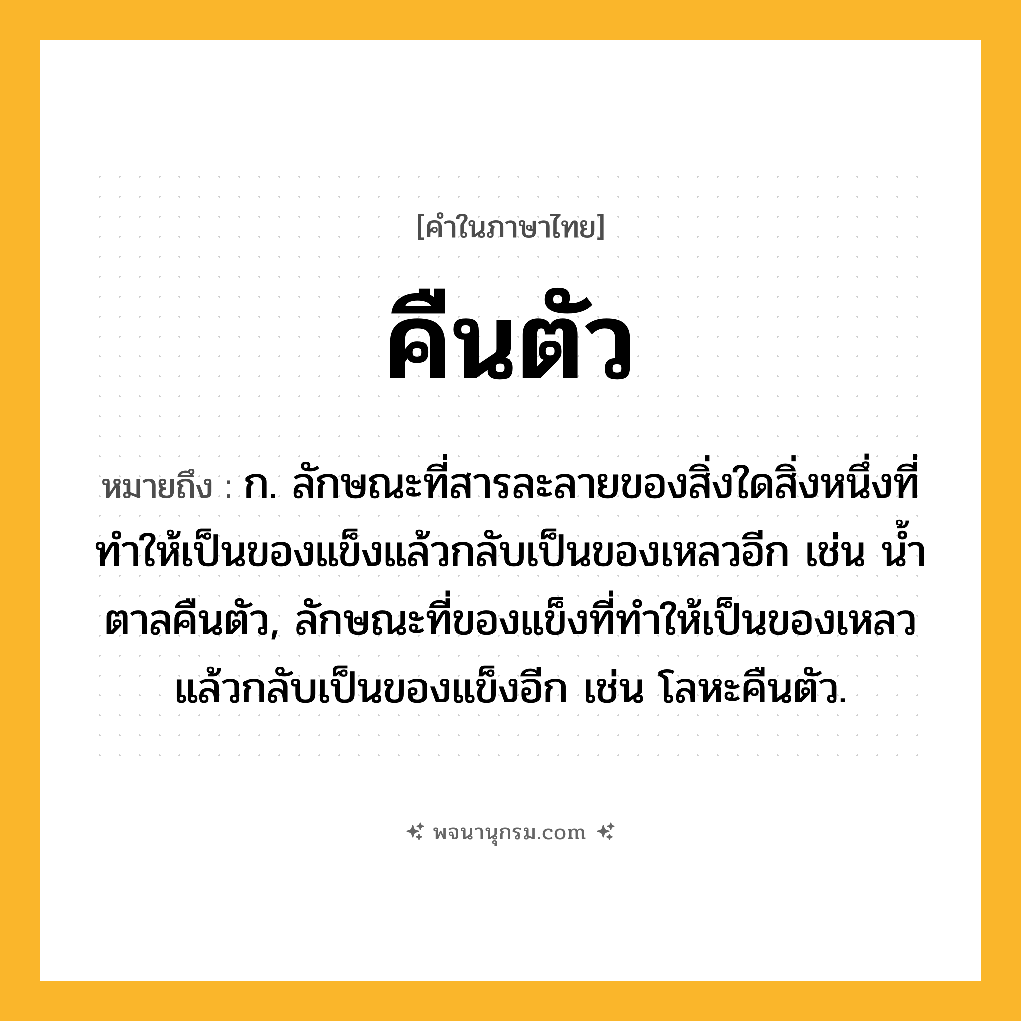คืนตัว ความหมาย หมายถึงอะไร?, คำในภาษาไทย คืนตัว หมายถึง ก. ลักษณะที่สารละลายของสิ่งใดสิ่งหนึ่งที่ทําให้เป็นของแข็งแล้วกลับเป็นของเหลวอีก เช่น นํ้าตาลคืนตัว, ลักษณะที่ของแข็งที่ทําให้เป็นของเหลวแล้วกลับเป็นของแข็งอีก เช่น โลหะคืนตัว.