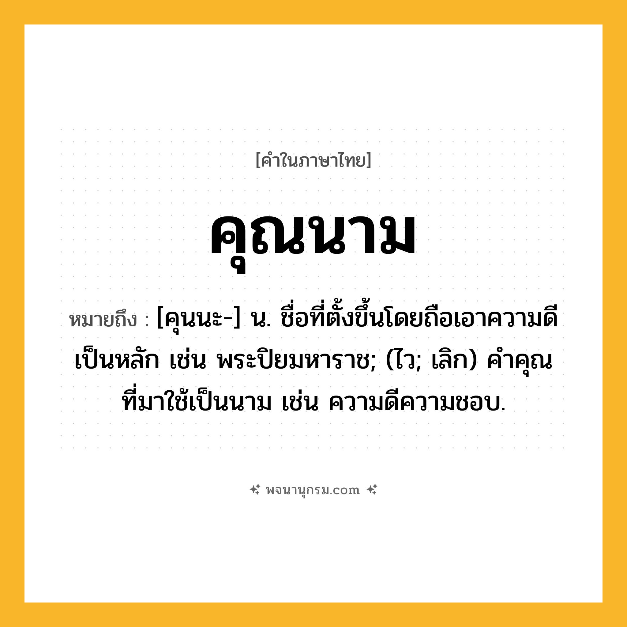 คุณนาม ความหมาย หมายถึงอะไร?, คำในภาษาไทย คุณนาม หมายถึง [คุนนะ-] น. ชื่อที่ตั้งขึ้นโดยถือเอาความดีเป็นหลัก เช่น พระปิยมหาราช; (ไว; เลิก) คําคุณที่มาใช้เป็นนาม เช่น ความดีความชอบ.