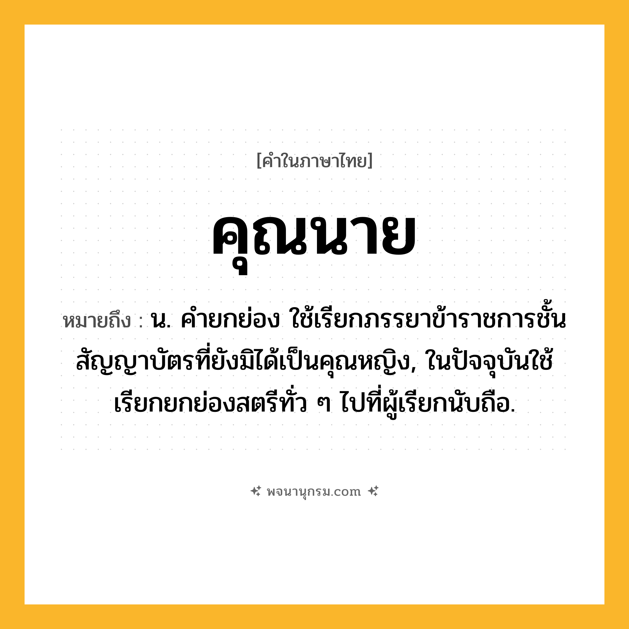 คุณนาย ความหมาย หมายถึงอะไร?, คำในภาษาไทย คุณนาย หมายถึง น. คํายกย่อง ใช้เรียกภรรยาข้าราชการชั้นสัญญาบัตรที่ยังมิได้เป็นคุณหญิง, ในปัจจุบันใช้เรียกยกย่องสตรีทั่ว ๆ ไปที่ผู้เรียกนับถือ.