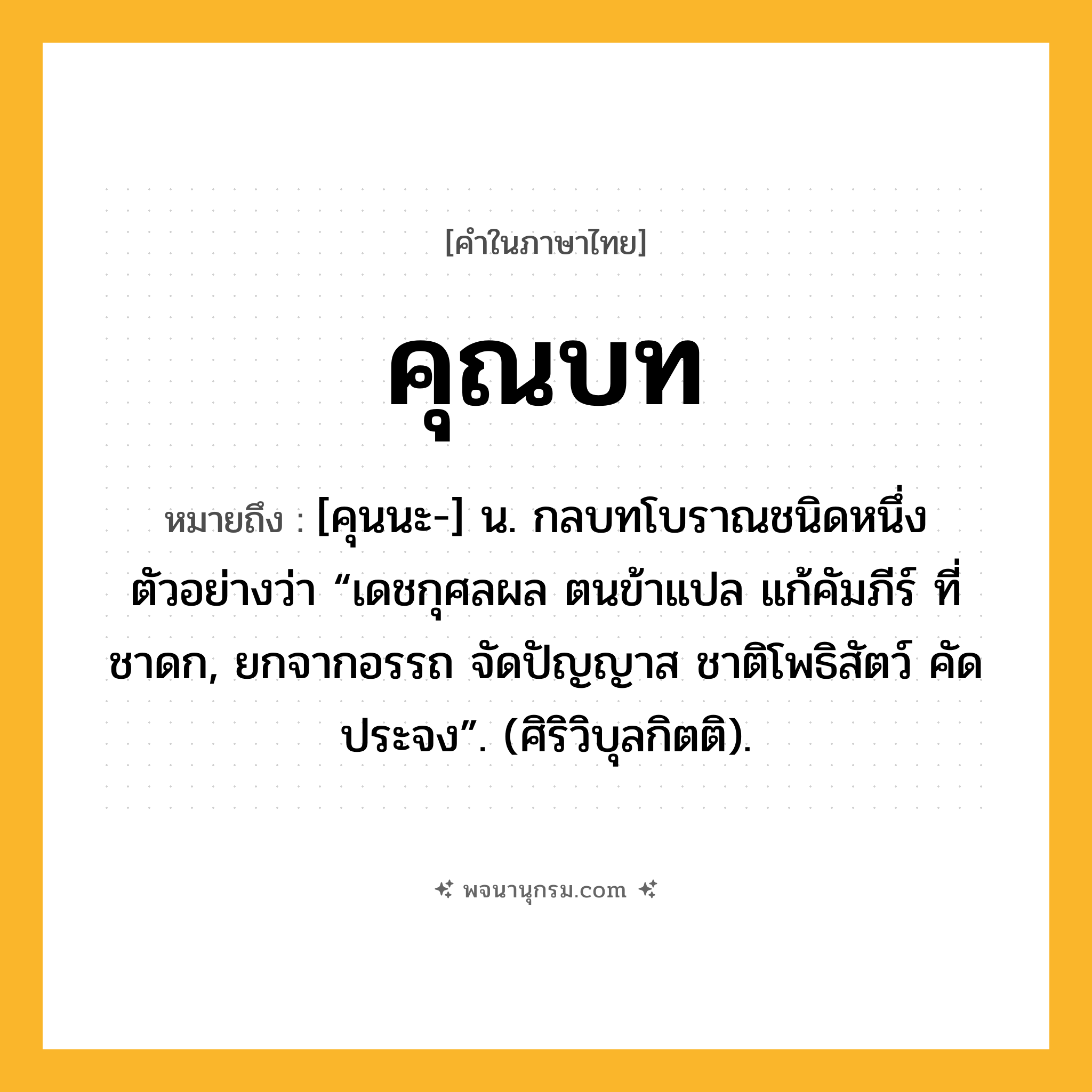 คุณบท ความหมาย หมายถึงอะไร?, คำในภาษาไทย คุณบท หมายถึง [คุนนะ-] น. กลบทโบราณชนิดหนึ่ง ตัวอย่างว่า “เดชกุศลผล ตนข้าแปล แก้คัมภีร์ ที่ชาดก, ยกจากอรรถ จัดปัญญาส ชาติโพธิสัตว์ คัดประจง”. (ศิริวิบุลกิตติ).