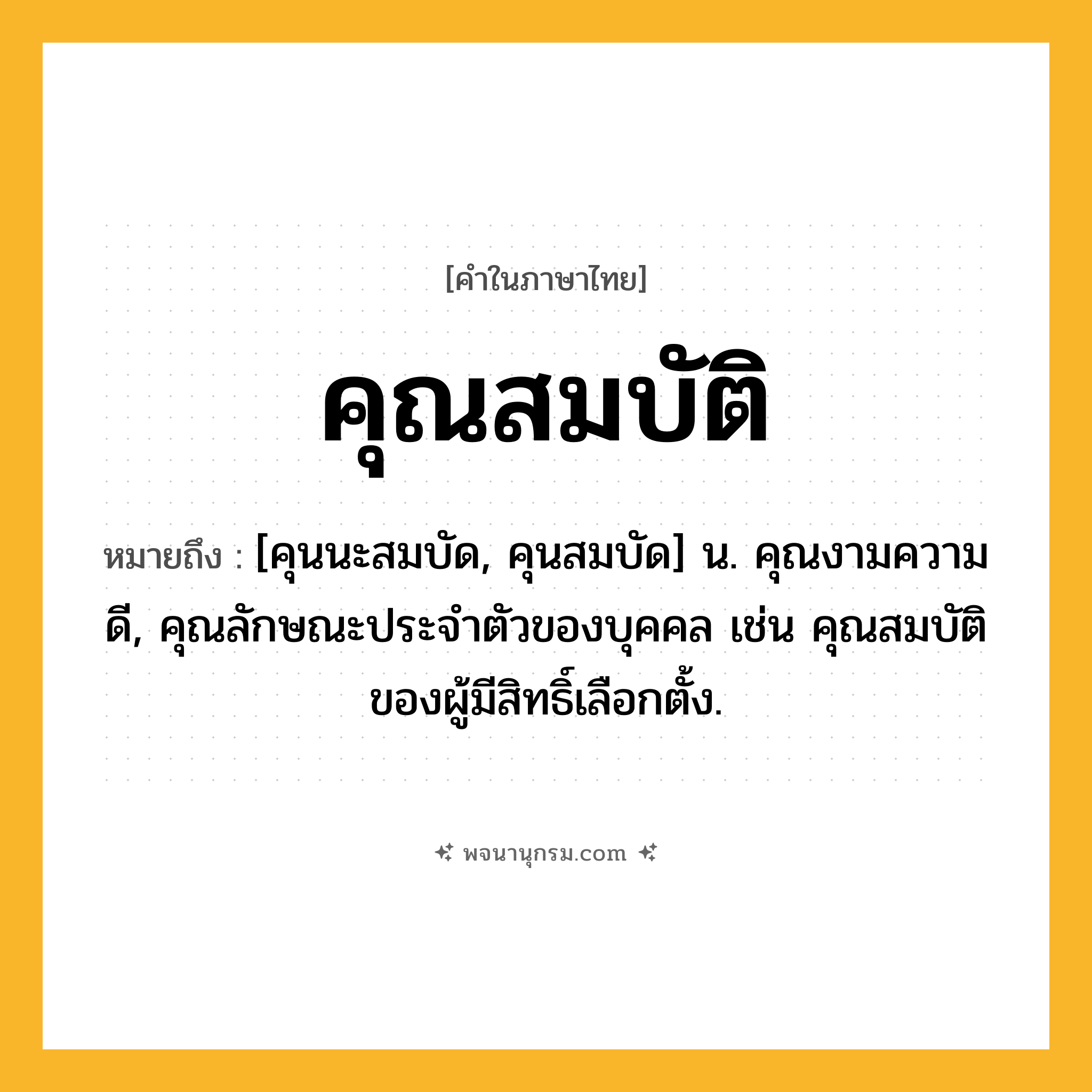 คุณสมบัติ ความหมาย หมายถึงอะไร?, คำในภาษาไทย คุณสมบัติ หมายถึง [คุนนะสมบัด, คุนสมบัด] น. คุณงามความดี, คุณลักษณะประจําตัวของบุคคล เช่น คุณสมบัติของผู้มีสิทธิ์เลือกตั้ง.