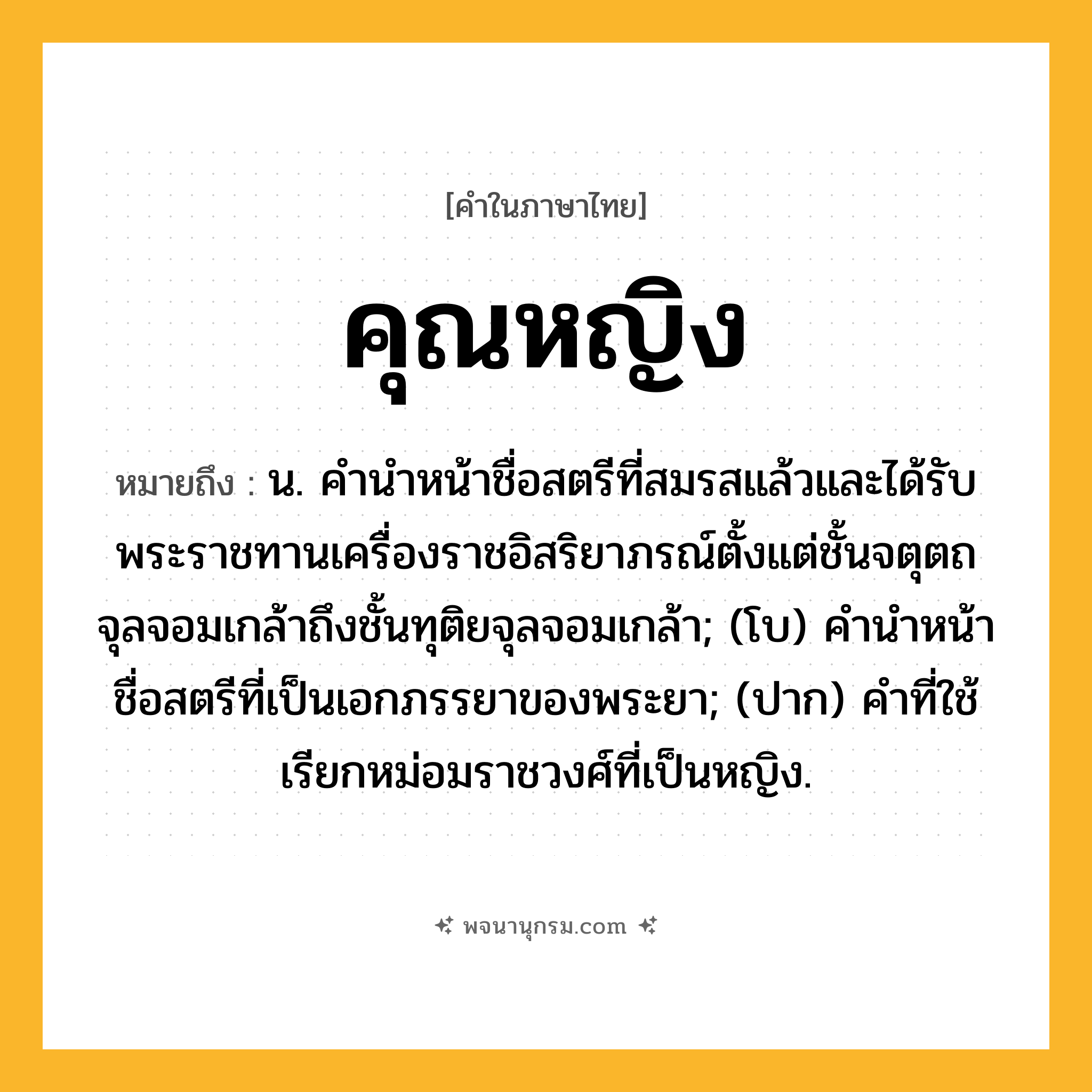 คุณหญิง ความหมาย หมายถึงอะไร?, คำในภาษาไทย คุณหญิง หมายถึง น. คํานําหน้าชื่อสตรีที่สมรสแล้วและได้รับพระราชทานเครื่องราชอิสริยาภรณ์ตั้งแต่ชั้นจตุตถจุลจอมเกล้าถึงชั้นทุติยจุลจอมเกล้า; (โบ) คำนำหน้าชื่อสตรีที่เป็นเอกภรรยาของพระยา; (ปาก) คำที่ใช้เรียกหม่อมราชวงศ์ที่เป็นหญิง.