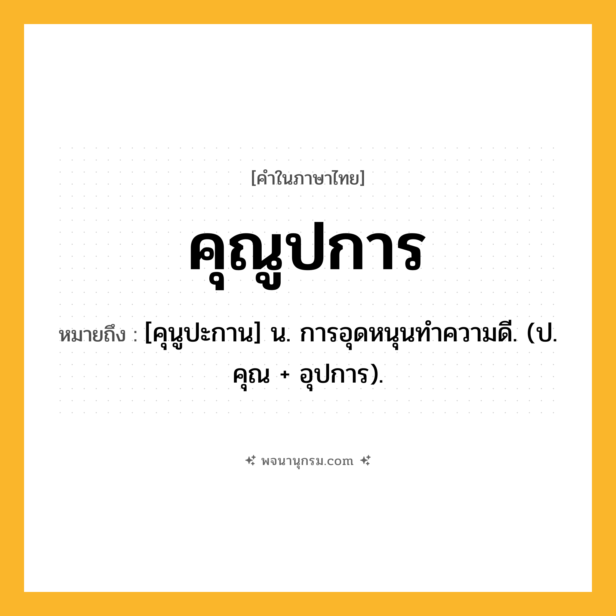 คุณูปการ ความหมาย หมายถึงอะไร?, คำในภาษาไทย คุณูปการ หมายถึง [คุนูปะกาน] น. การอุดหนุนทําความดี. (ป. คุณ + อุปการ).