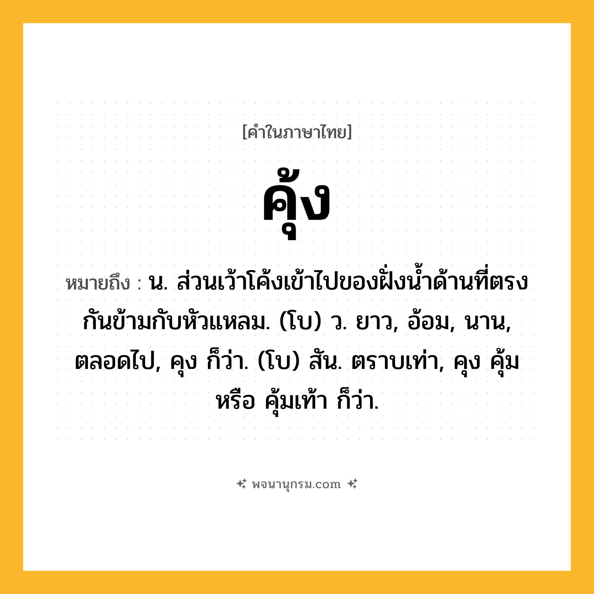 คุ้ง ความหมาย หมายถึงอะไร?, คำในภาษาไทย คุ้ง หมายถึง น. ส่วนเว้าโค้งเข้าไปของฝั่งนํ้าด้านที่ตรงกันข้ามกับหัวแหลม. (โบ) ว. ยาว, อ้อม, นาน, ตลอดไป, คุง ก็ว่า. (โบ) สัน. ตราบเท่า, คุง คุ้ม หรือ คุ้มเท้า ก็ว่า.