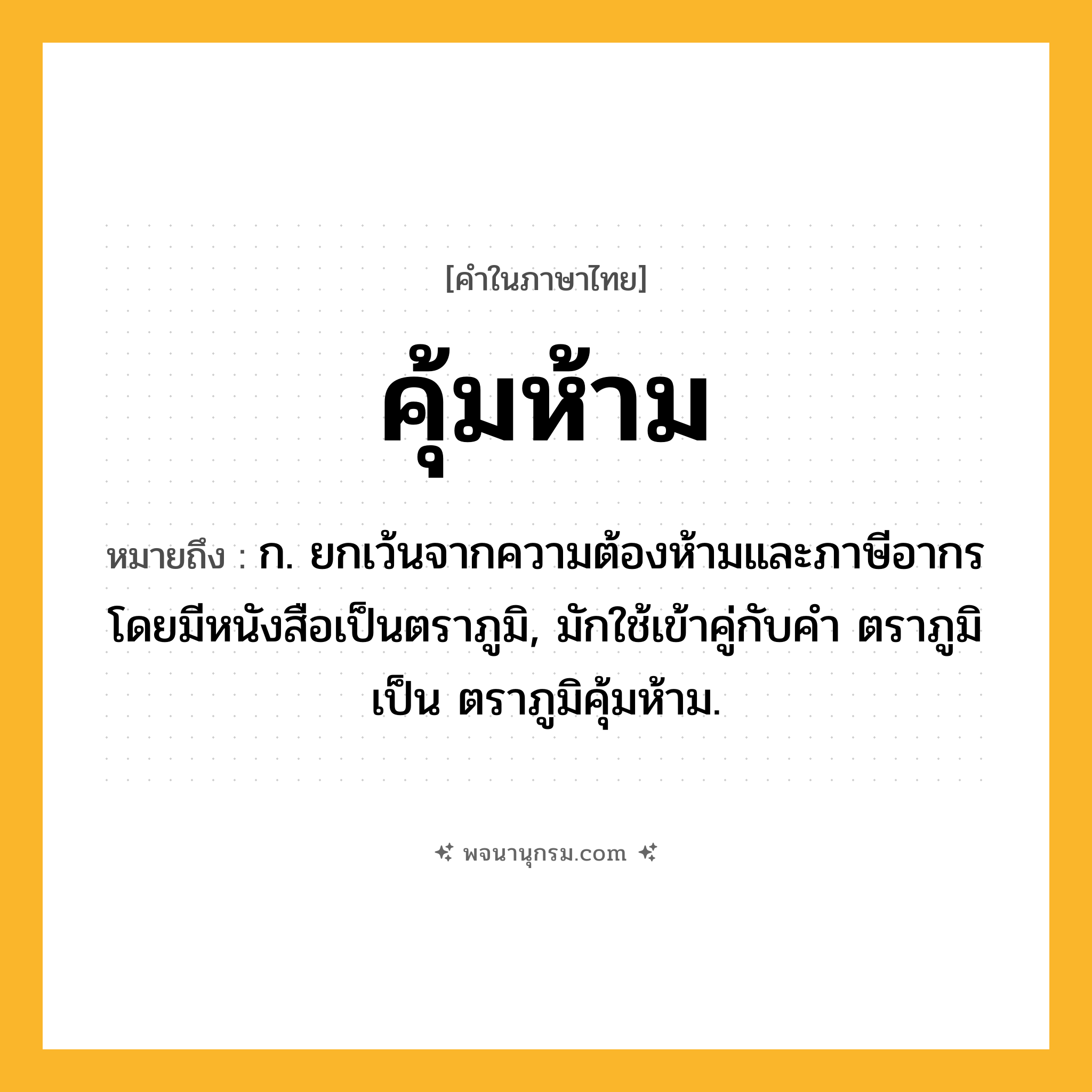 คุ้มห้าม ความหมาย หมายถึงอะไร?, คำในภาษาไทย คุ้มห้าม หมายถึง ก. ยกเว้นจากความต้องห้ามและภาษีอากรโดยมีหนังสือเป็นตราภูมิ, มักใช้เข้าคู่กับคำ ตราภูมิ เป็น ตราภูมิคุ้มห้าม.