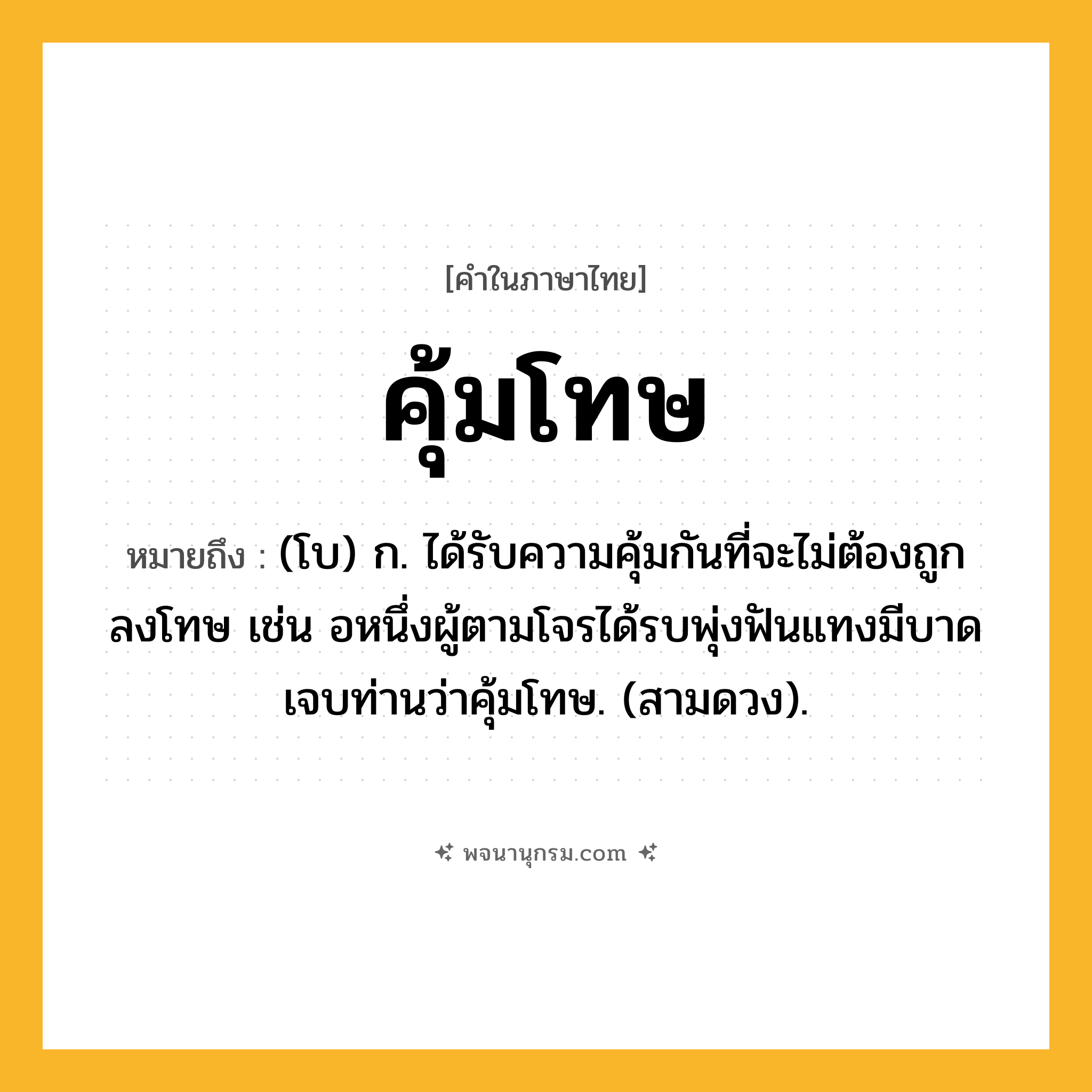คุ้มโทษ ความหมาย หมายถึงอะไร?, คำในภาษาไทย คุ้มโทษ หมายถึง (โบ) ก. ได้รับความคุ้มกันที่จะไม่ต้องถูกลงโทษ เช่น อหนึ่งผู้ตามโจรได้รบพุ่งฟันแทงมีบาดเจบท่านว่าคุ้มโทษ. (สามดวง).