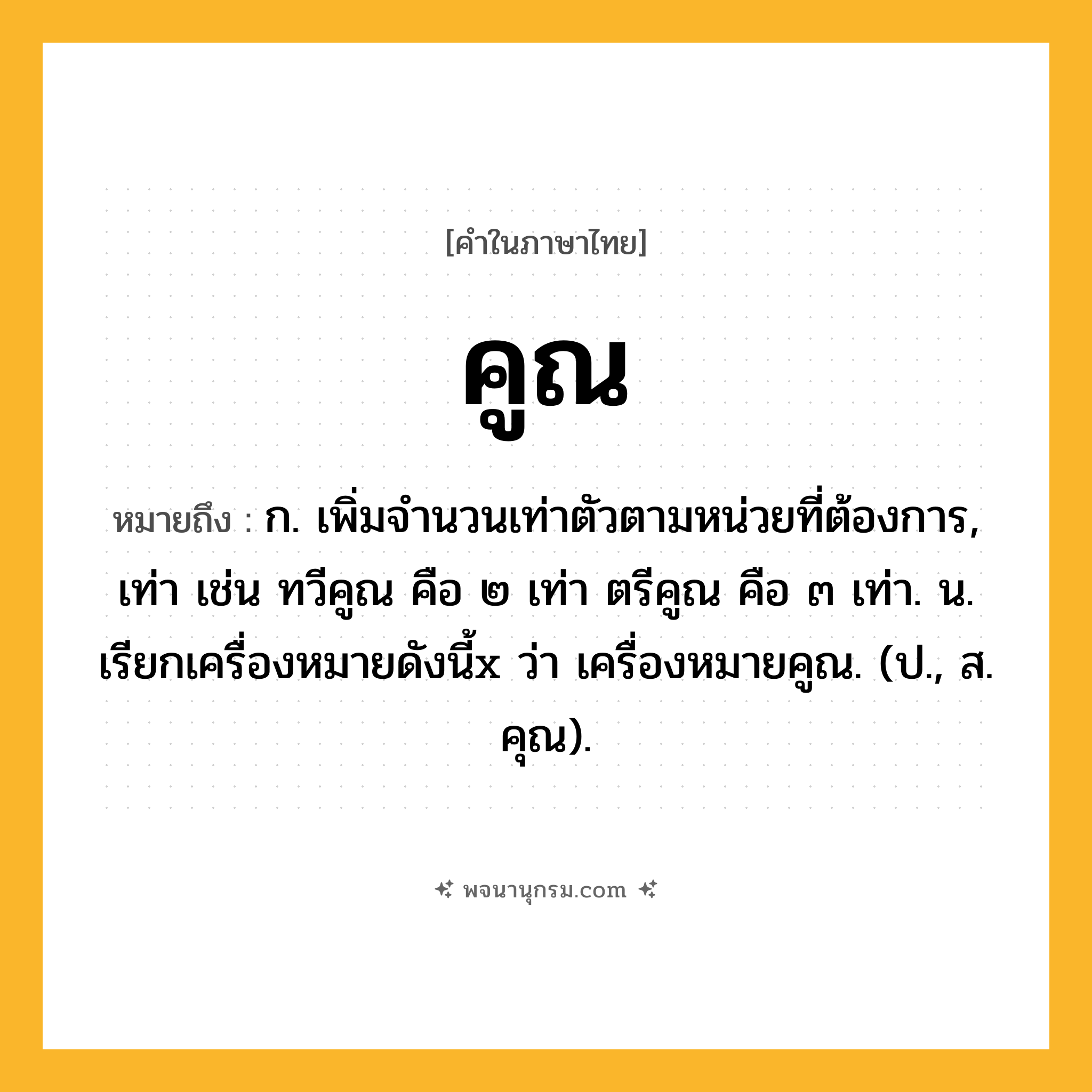 คูณ ความหมาย หมายถึงอะไร?, คำในภาษาไทย คูณ หมายถึง ก. เพิ่มจํานวนเท่าตัวตามหน่วยที่ต้องการ, เท่า เช่น ทวีคูณ คือ ๒ เท่า ตรีคูณ คือ ๓ เท่า. น. เรียกเครื่องหมายดังนี้x ว่า เครื่องหมายคูณ. (ป., ส. คุณ).