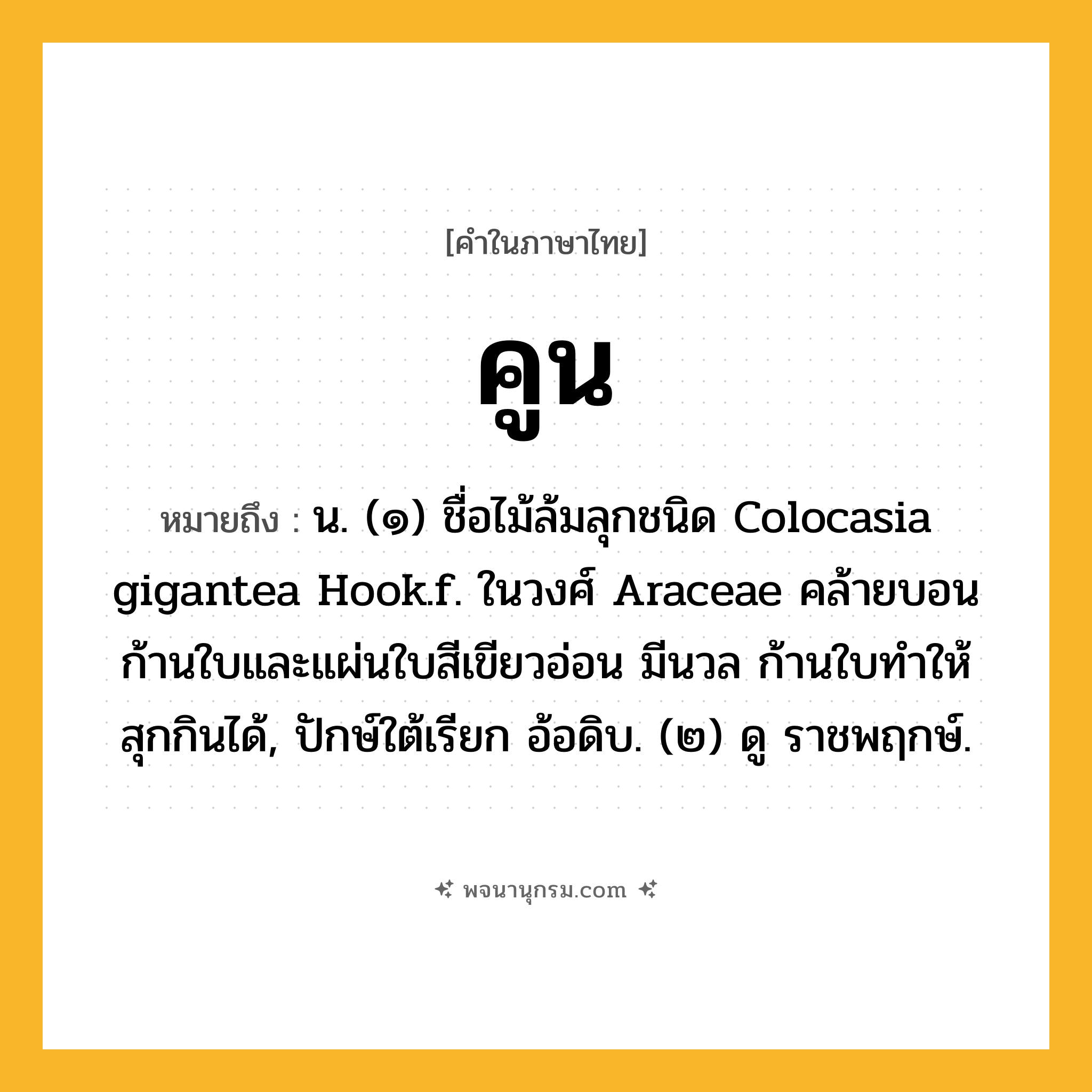 คูน ความหมาย หมายถึงอะไร?, คำในภาษาไทย คูน หมายถึง น. (๑) ชื่อไม้ล้มลุกชนิด Colocasia gigantea Hook.f. ในวงศ์ Araceae คล้ายบอน ก้านใบและแผ่นใบสีเขียวอ่อน มีนวล ก้านใบทําให้สุกกินได้, ปักษ์ใต้เรียก อ้อดิบ. (๒) ดู ราชพฤกษ์.
