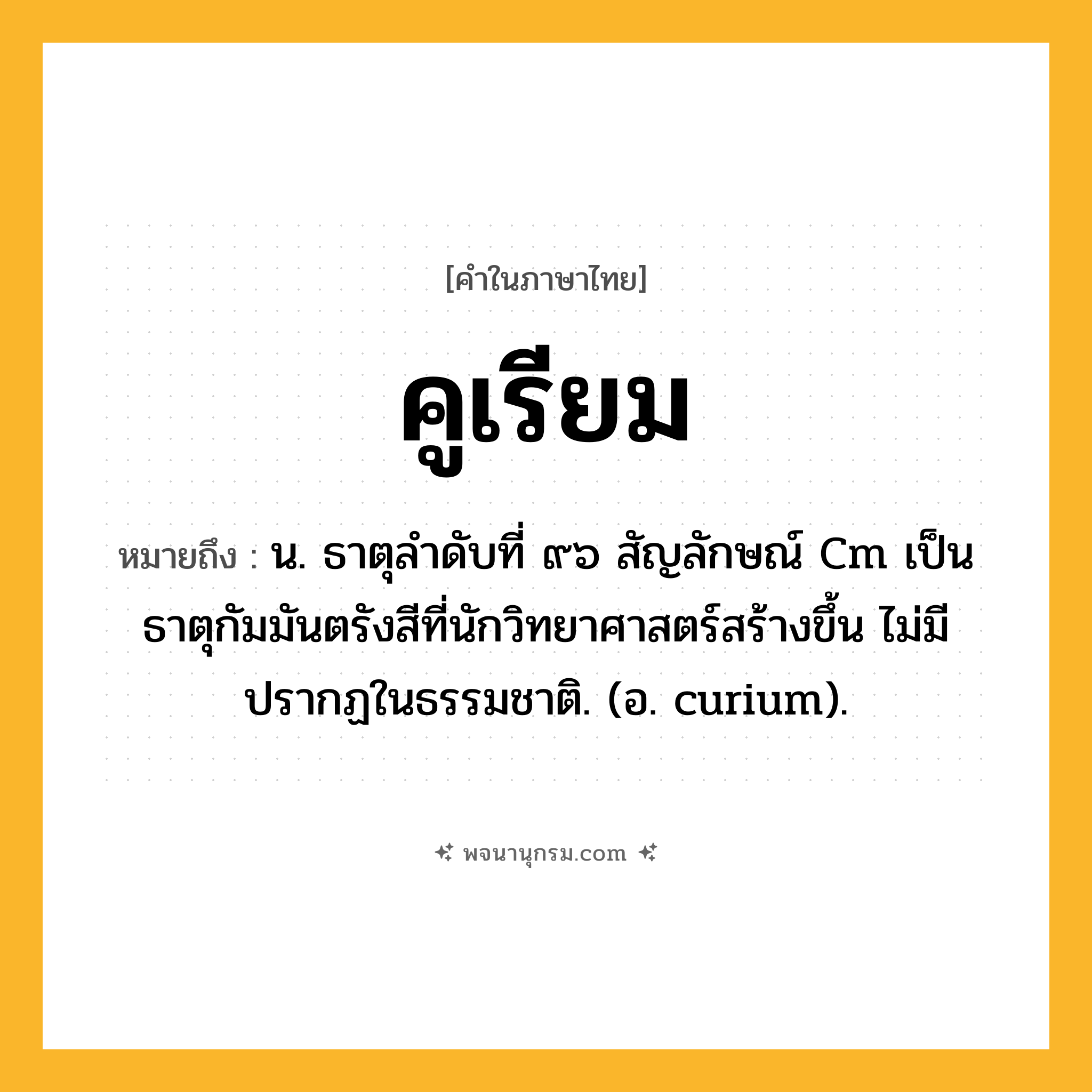 คูเรียม ความหมาย หมายถึงอะไร?, คำในภาษาไทย คูเรียม หมายถึง น. ธาตุลําดับที่ ๙๖ สัญลักษณ์ Cm เป็นธาตุกัมมันตรังสีที่นักวิทยาศาสตร์สร้างขึ้น ไม่มีปรากฏในธรรมชาติ. (อ. curium).
