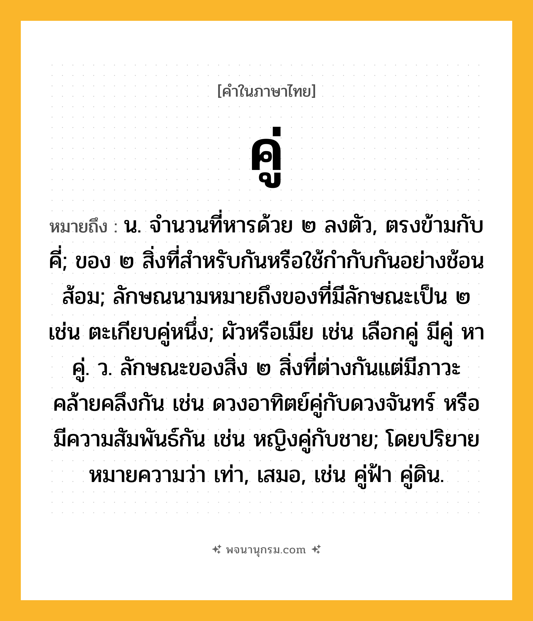 คู่ ความหมาย หมายถึงอะไร?, คำในภาษาไทย คู่ หมายถึง น. จํานวนที่หารด้วย ๒ ลงตัว, ตรงข้ามกับ คี่; ของ ๒ สิ่งที่สําหรับกันหรือใช้กํากับกันอย่างช้อนส้อม; ลักษณนามหมายถึงของที่มีลักษณะเป็น ๒ เช่น ตะเกียบคู่หนึ่ง; ผัวหรือเมีย เช่น เลือกคู่ มีคู่ หาคู่. ว. ลักษณะของสิ่ง ๒ สิ่งที่ต่างกันแต่มีภาวะคล้ายคลึงกัน เช่น ดวงอาทิตย์คู่กับดวงจันทร์ หรือมีความสัมพันธ์กัน เช่น หญิงคู่กับชาย; โดยปริยายหมายความว่า เท่า, เสมอ, เช่น คู่ฟ้า คู่ดิน.
