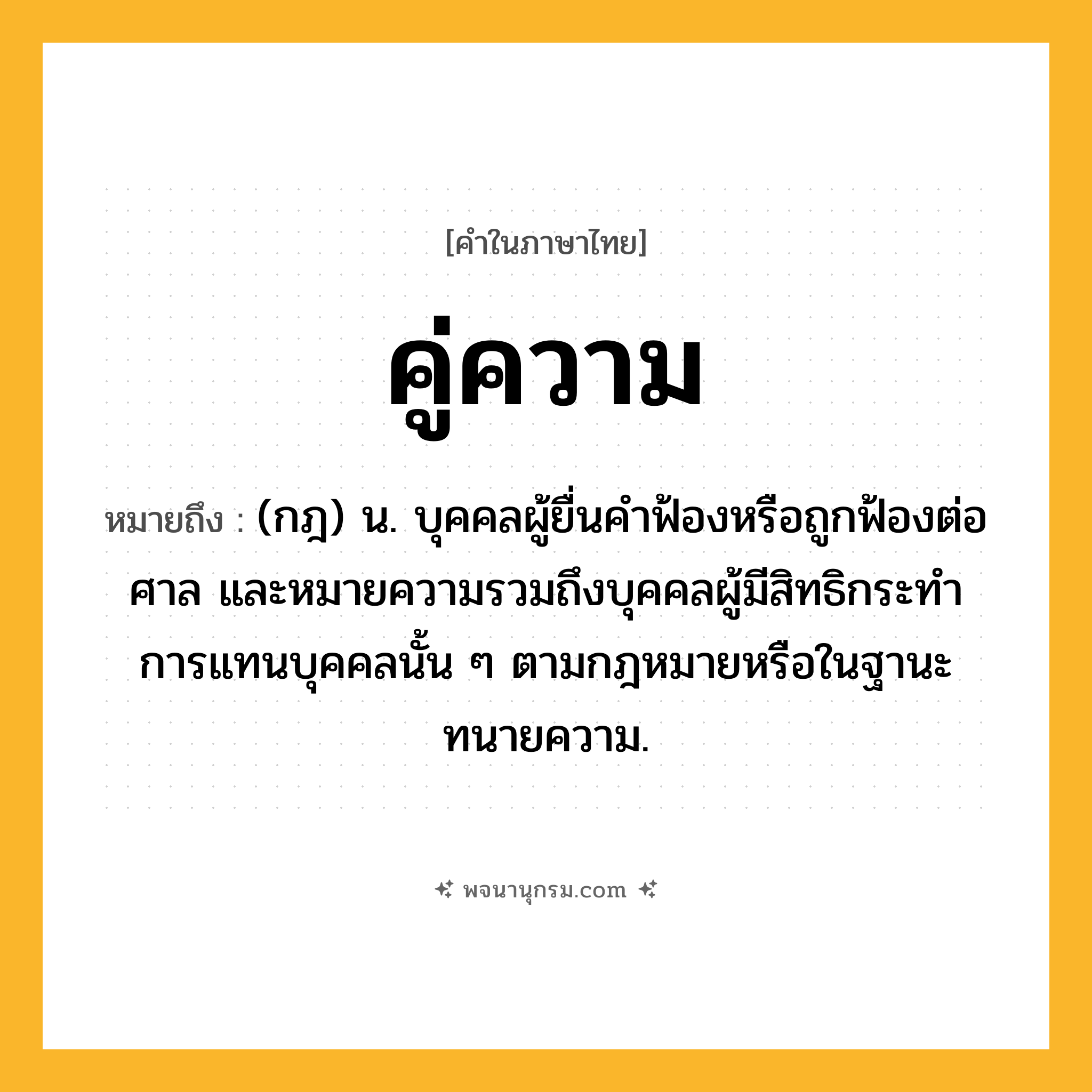 คู่ความ ความหมาย หมายถึงอะไร?, คำในภาษาไทย คู่ความ หมายถึง (กฎ) น. บุคคลผู้ยื่นคําฟ้องหรือถูกฟ้องต่อศาล และหมายความรวมถึงบุคคลผู้มีสิทธิกระทําการแทนบุคคลนั้น ๆ ตามกฎหมายหรือในฐานะทนายความ.