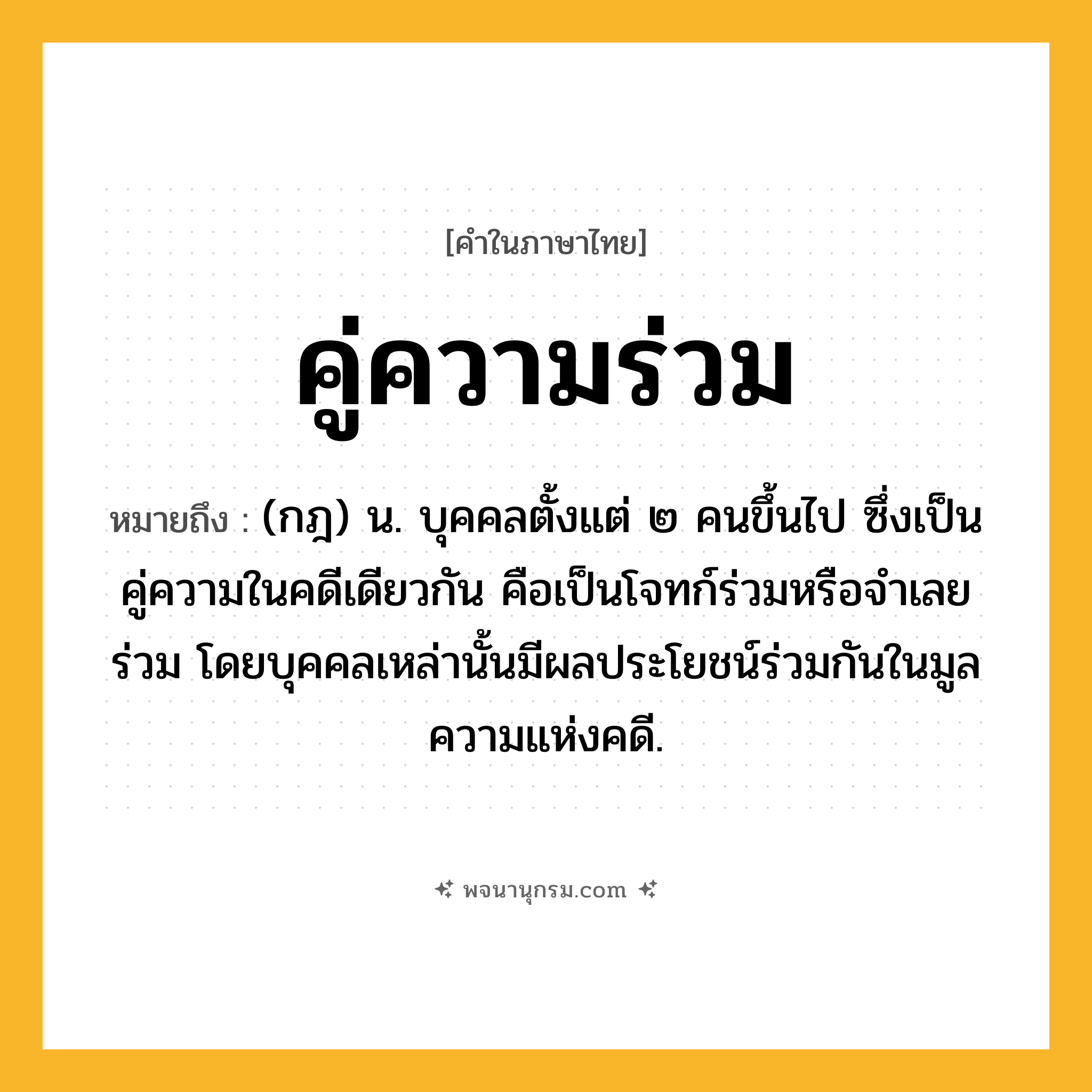 คู่ความร่วม ความหมาย หมายถึงอะไร?, คำในภาษาไทย คู่ความร่วม หมายถึง (กฎ) น. บุคคลตั้งแต่ ๒ คนขึ้นไป ซึ่งเป็นคู่ความในคดีเดียวกัน คือเป็นโจทก์ร่วมหรือจําเลยร่วม โดยบุคคลเหล่านั้นมีผลประโยชน์ร่วมกันในมูลความแห่งคดี.