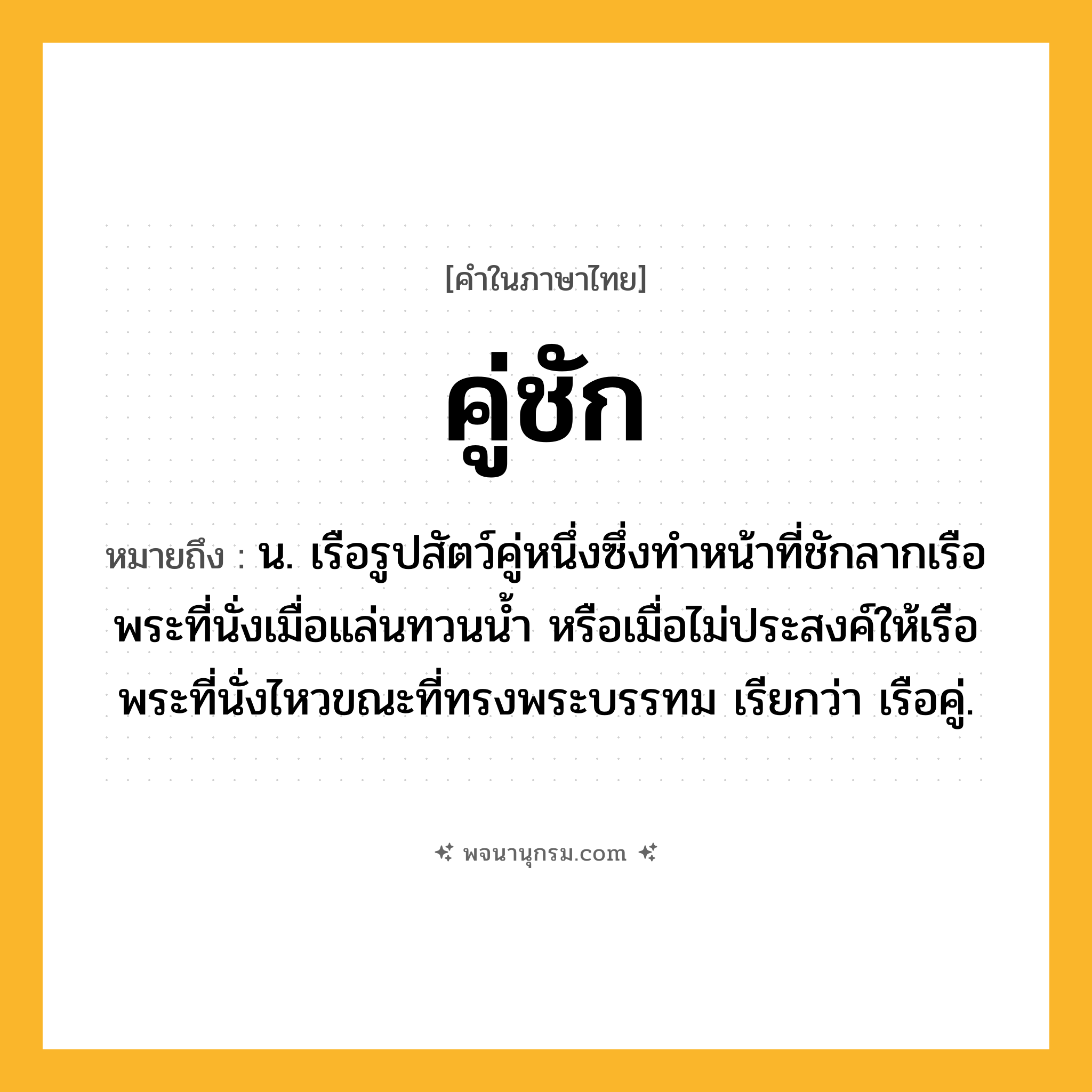 คู่ชัก ความหมาย หมายถึงอะไร?, คำในภาษาไทย คู่ชัก หมายถึง น. เรือรูปสัตว์คู่หนึ่งซึ่งทำหน้าที่ชักลากเรือพระที่นั่งเมื่อแล่นทวนน้ำ หรือเมื่อไม่ประสงค์ให้เรือพระที่นั่งไหวขณะที่ทรงพระบรรทม เรียกว่า เรือคู่.