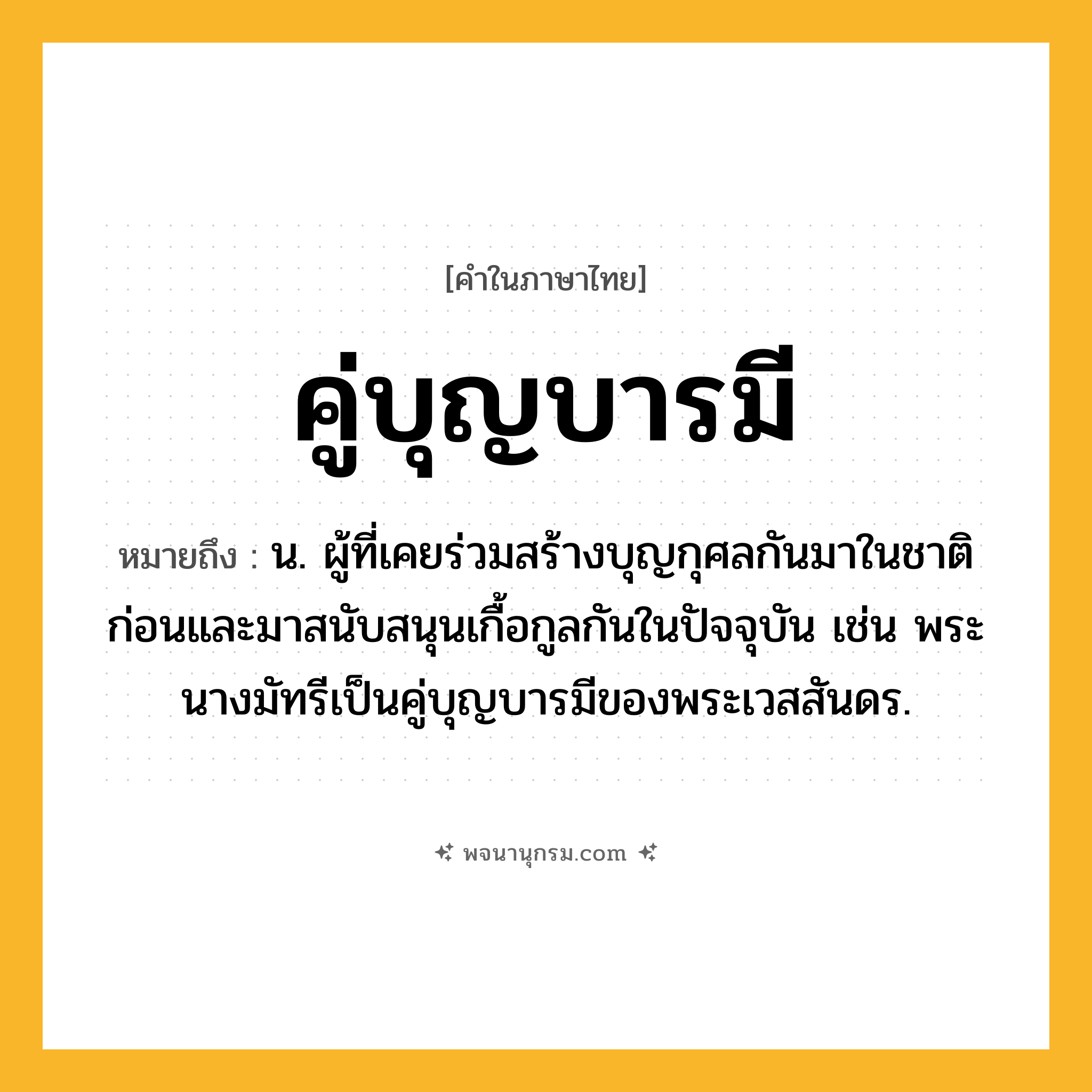 คู่บุญบารมี ความหมาย หมายถึงอะไร?, คำในภาษาไทย คู่บุญบารมี หมายถึง น. ผู้ที่เคยร่วมสร้างบุญกุศลกันมาในชาติก่อนและมาสนับสนุนเกื้อกูลกันในปัจจุบัน เช่น พระนางมัทรีเป็นคู่บุญบารมีของพระเวสสันดร.