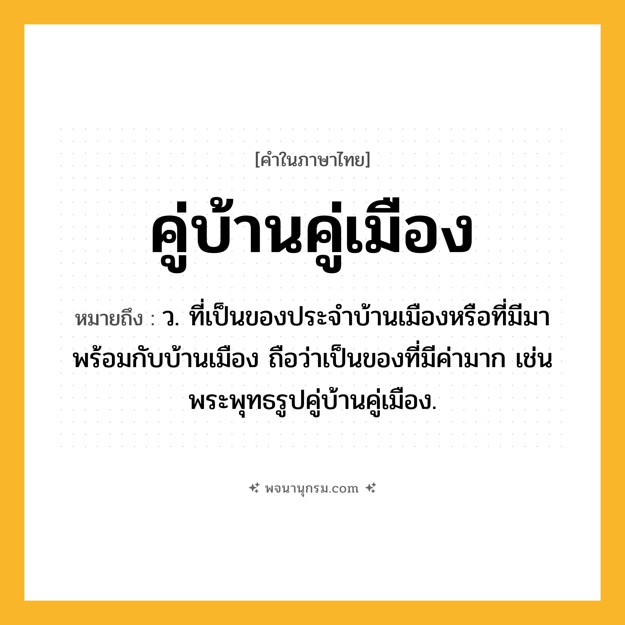 คู่บ้านคู่เมือง ความหมาย หมายถึงอะไร?, คำในภาษาไทย คู่บ้านคู่เมือง หมายถึง ว. ที่เป็นของประจําบ้านเมืองหรือที่มีมาพร้อมกับบ้านเมือง ถือว่าเป็นของที่มีค่ามาก เช่น พระพุทธรูปคู่บ้านคู่เมือง.