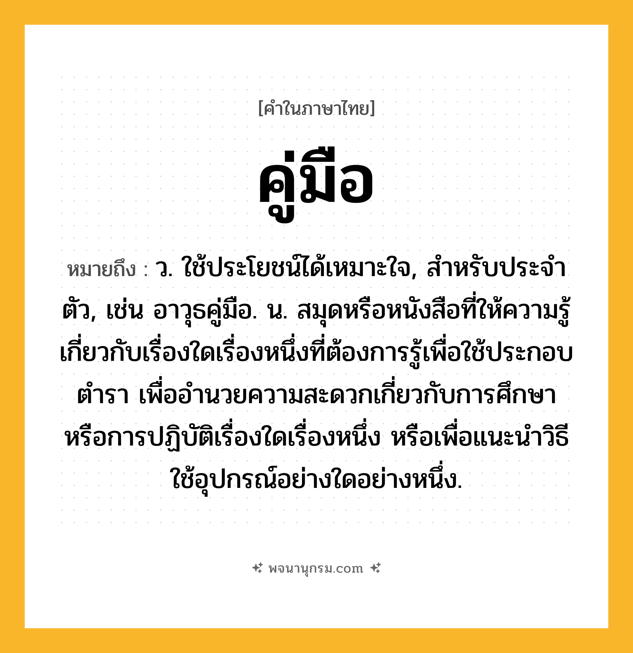 คู่มือ ความหมาย หมายถึงอะไร?, คำในภาษาไทย คู่มือ หมายถึง ว. ใช้ประโยชน์ได้เหมาะใจ, สําหรับประจําตัว, เช่น อาวุธคู่มือ. น. สมุดหรือหนังสือที่ให้ความรู้เกี่ยวกับเรื่องใดเรื่องหนึ่งที่ต้องการรู้เพื่อใช้ประกอบตํารา เพื่ออํานวยความสะดวกเกี่ยวกับการศึกษาหรือการปฏิบัติเรื่องใดเรื่องหนึ่ง หรือเพื่อแนะนำวิธีใช้อุปกรณ์อย่างใดอย่างหนึ่ง.