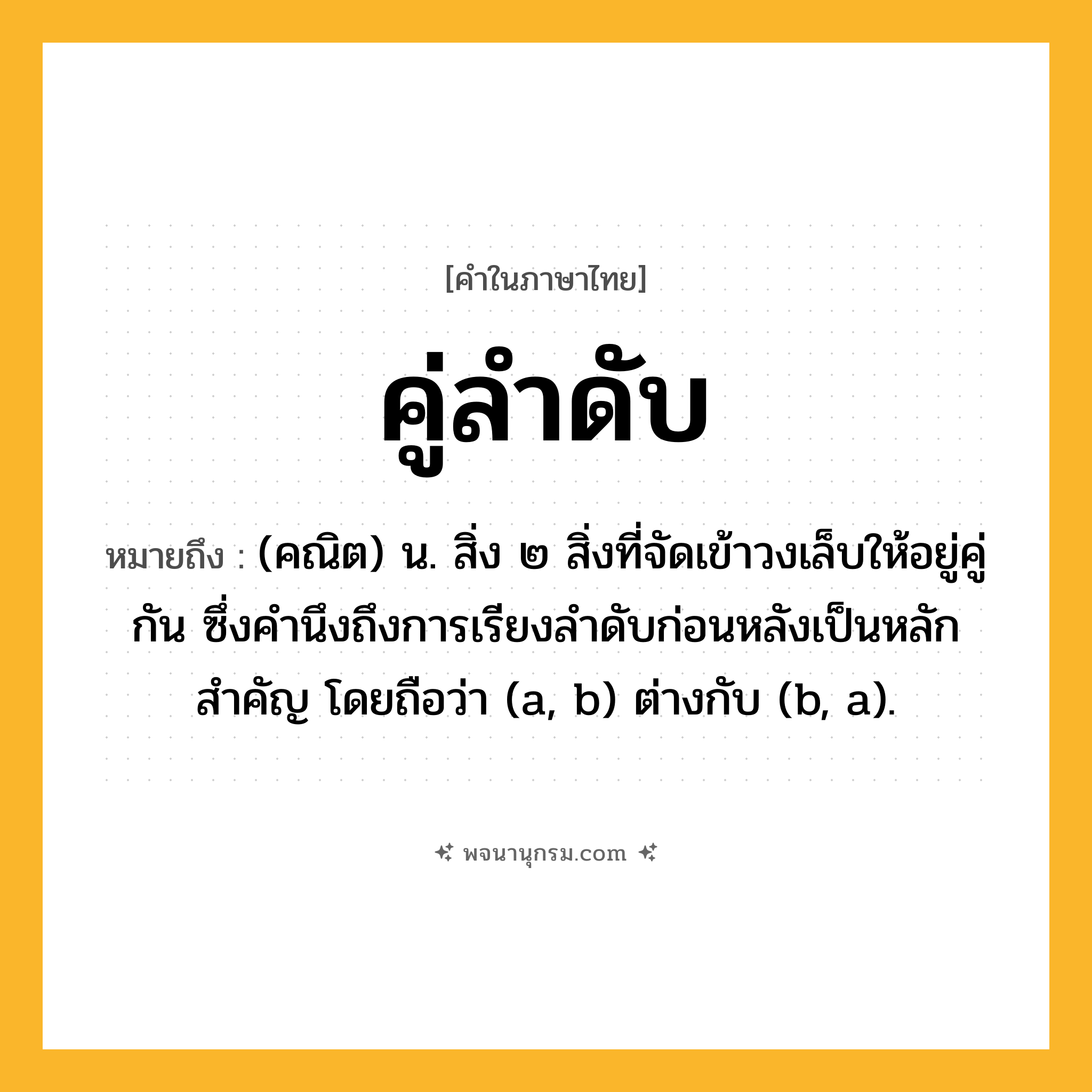 คู่ลำดับ ความหมาย หมายถึงอะไร?, คำในภาษาไทย คู่ลำดับ หมายถึง (คณิต) น. สิ่ง ๒ สิ่งที่จัดเข้าวงเล็บให้อยู่คู่กัน ซึ่งคํานึงถึงการเรียงลําดับก่อนหลังเป็นหลักสําคัญ โดยถือว่า (a, b) ต่างกับ (b, a).