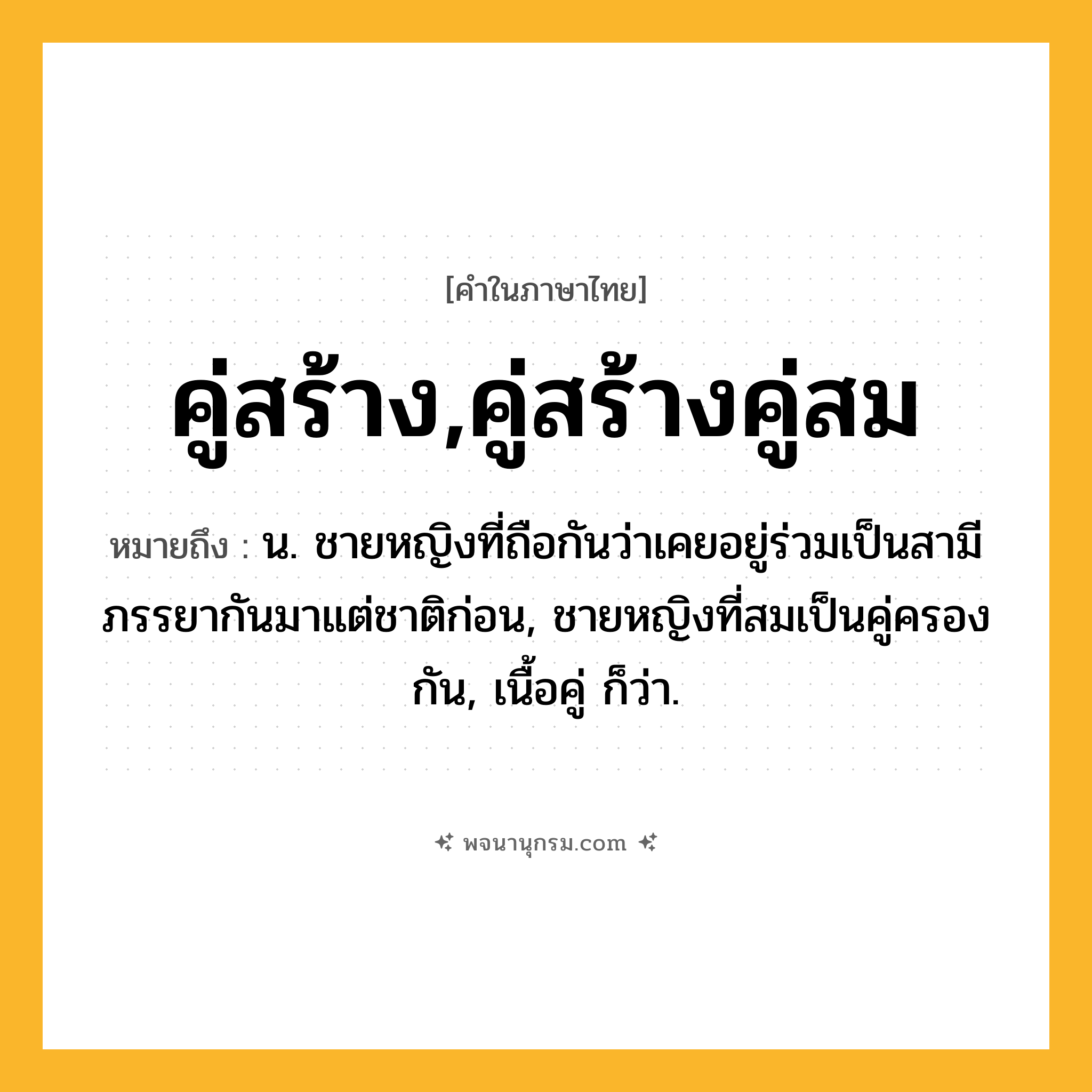 คู่สร้าง,คู่สร้างคู่สม ความหมาย หมายถึงอะไร?, คำในภาษาไทย คู่สร้าง,คู่สร้างคู่สม หมายถึง น. ชายหญิงที่ถือกันว่าเคยอยู่ร่วมเป็นสามีภรรยากันมาแต่ชาติก่อน, ชายหญิงที่สมเป็นคู่ครองกัน, เนื้อคู่ ก็ว่า.
