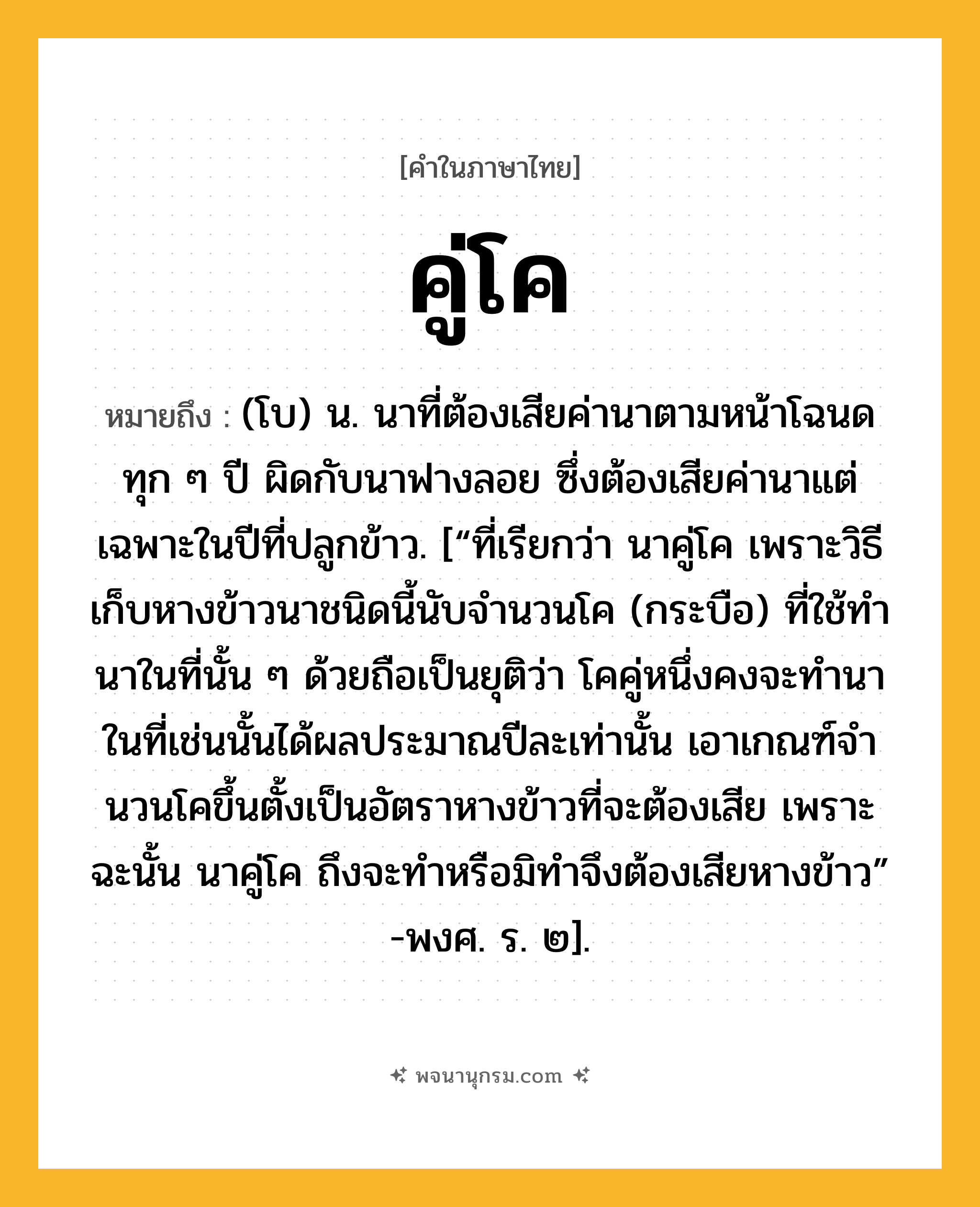 คู่โค ความหมาย หมายถึงอะไร?, คำในภาษาไทย คู่โค หมายถึง (โบ) น. นาที่ต้องเสียค่านาตามหน้าโฉนดทุก ๆ ปี ผิดกับนาฟางลอย ซึ่งต้องเสียค่านาแต่เฉพาะในปีที่ปลูกข้าว. [“ที่เรียกว่า นาคู่โค เพราะวิธีเก็บหางข้าวนาชนิดนี้นับจํานวนโค (กระบือ) ที่ใช้ทํานาในที่นั้น ๆ ด้วยถือเป็นยุติว่า โคคู่หนึ่งคงจะทํานาในที่เช่นนั้นได้ผลประมาณปีละเท่านั้น เอาเกณฑ์จํานวนโคขึ้นตั้งเป็นอัตราหางข้าวที่จะต้องเสีย เพราะฉะนั้น นาคู่โค ถึงจะทําหรือมิทําจึงต้องเสียหางข้าว” -พงศ. ร. ๒].