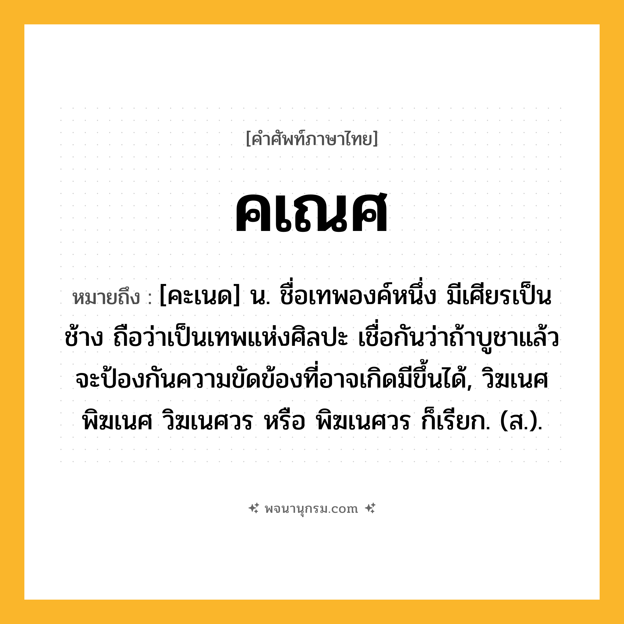 คเณศ ความหมาย หมายถึงอะไร?, คำในภาษาไทย คเณศ หมายถึง [คะเนด] น. ชื่อเทพองค์หนึ่ง มีเศียรเป็นช้าง ถือว่าเป็นเทพแห่งศิลปะ เชื่อกันว่าถ้าบูชาแล้วจะป้องกันความขัดข้องที่อาจเกิดมีขึ้นได้, วิฆเนศ พิฆเนศ วิฆเนศวร หรือ พิฆเนศวร ก็เรียก. (ส.).