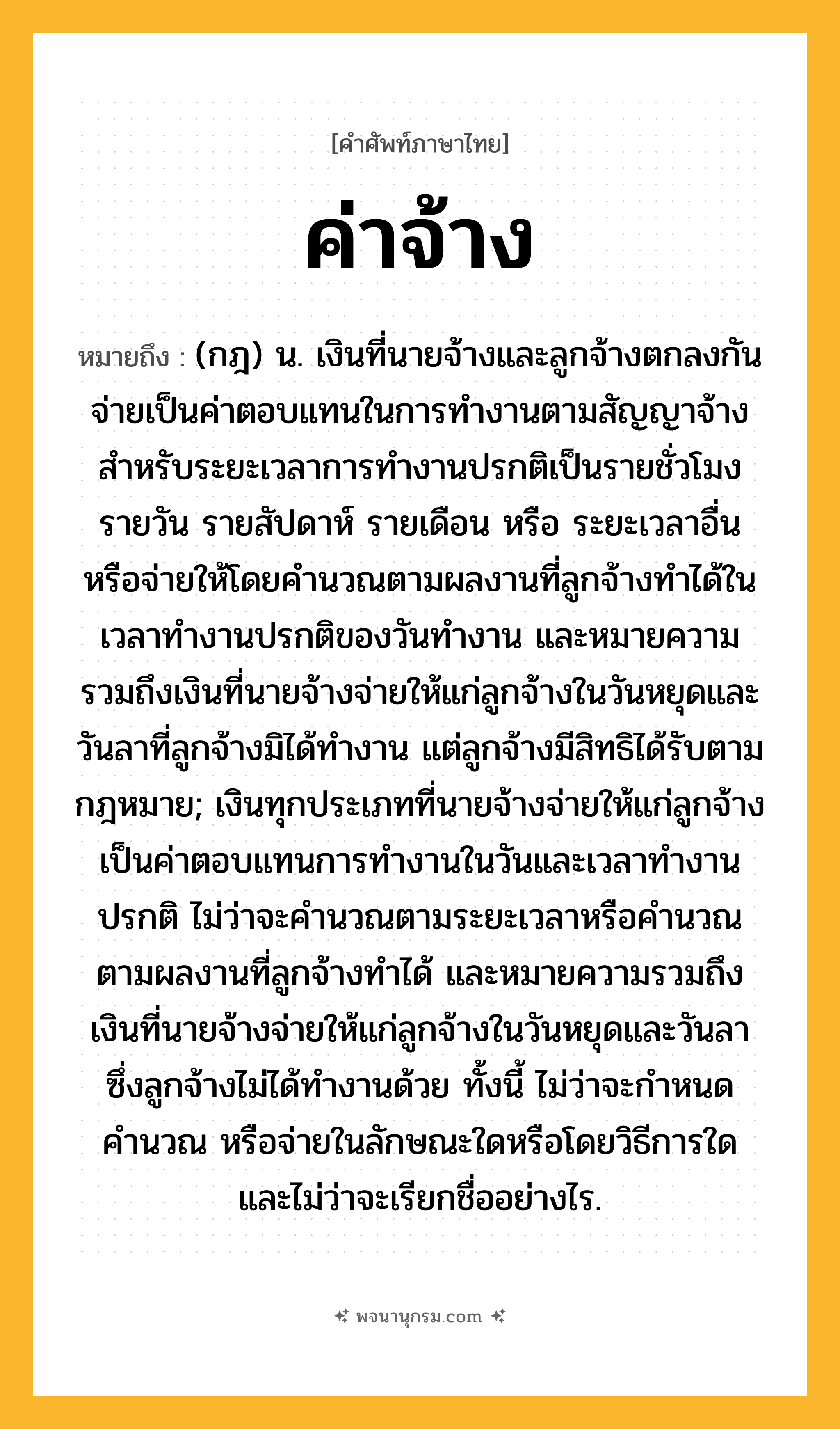 ค่าจ้าง ความหมาย หมายถึงอะไร?, คำในภาษาไทย ค่าจ้าง หมายถึง (กฎ) น. เงินที่นายจ้างและลูกจ้างตกลงกันจ่ายเป็นค่าตอบแทนในการทำงานตามสัญญาจ้างสำหรับระยะเวลาการทำงานปรกติเป็นรายชั่วโมง รายวัน รายสัปดาห์ รายเดือน หรือ ระยะเวลาอื่น หรือจ่ายให้โดยคำนวณตามผลงานที่ลูกจ้างทำได้ในเวลาทำงานปรกติของวันทำงาน และหมายความรวมถึงเงินที่นายจ้างจ่ายให้แก่ลูกจ้างในวันหยุดและวันลาที่ลูกจ้างมิได้ทำงาน แต่ลูกจ้างมีสิทธิได้รับตามกฎหมาย; เงินทุกประเภทที่นายจ้างจ่ายให้แก่ลูกจ้างเป็นค่าตอบแทนการทำงานในวันและเวลาทำงานปรกติ ไม่ว่าจะคำนวณตามระยะเวลาหรือคำนวณตามผลงานที่ลูกจ้างทำได้ และหมายความรวมถึงเงินที่นายจ้างจ่ายให้แก่ลูกจ้างในวันหยุดและวันลาซึ่งลูกจ้างไม่ได้ทำงานด้วย ทั้งนี้ ไม่ว่าจะกำหนด คำนวณ หรือจ่ายในลักษณะใดหรือโดยวิธีการใด และไม่ว่าจะเรียกชื่ออย่างไร.
