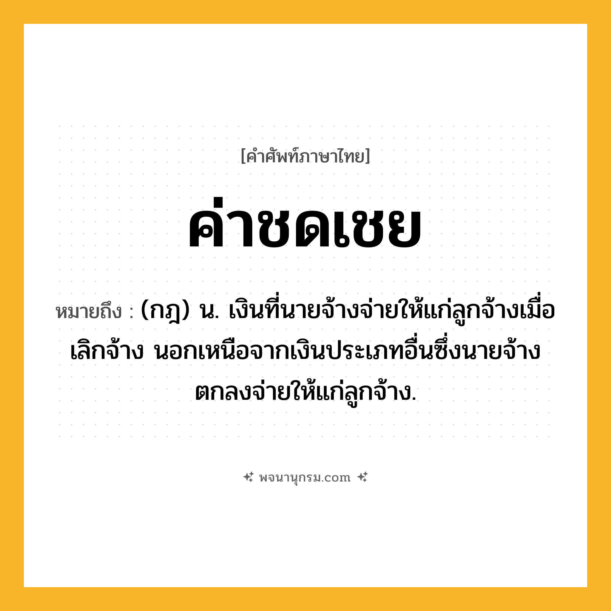 ค่าชดเชย ความหมาย หมายถึงอะไร?, คำในภาษาไทย ค่าชดเชย หมายถึง (กฎ) น. เงินที่นายจ้างจ่ายให้แก่ลูกจ้างเมื่อเลิกจ้าง นอกเหนือจากเงินประเภทอื่นซึ่งนายจ้างตกลงจ่ายให้แก่ลูกจ้าง.